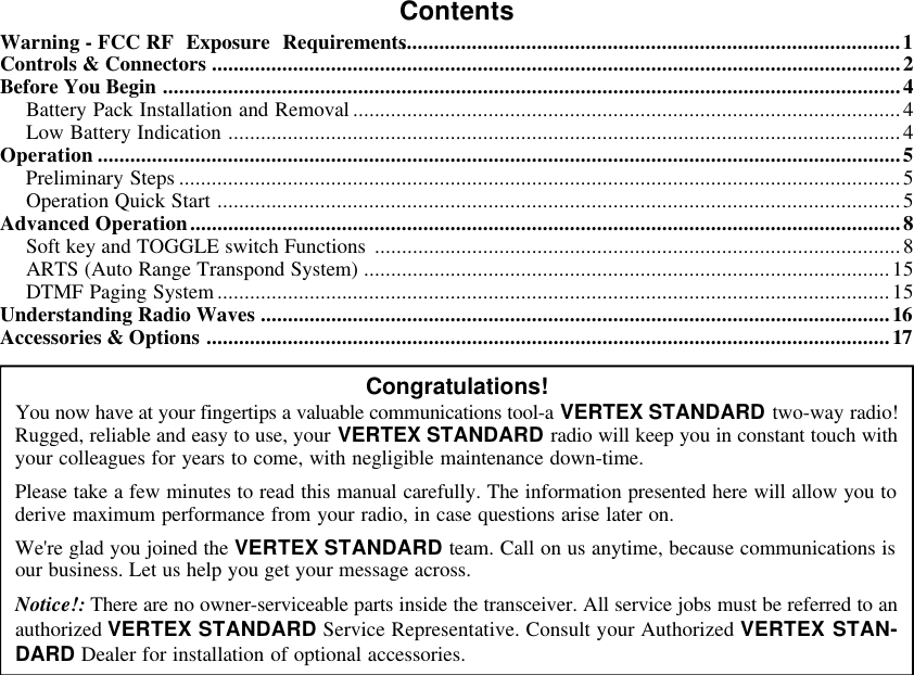 ContentsWarning - FCC RF Exposure Requirements............................................................................................1Controls &amp; Connectors ...............................................................................................................................2Before You Begin ........................................................................................................................................4Battery Pack Installation and Removal .....................................................................................................4Low Battery Indication ............................................................................................................................4Operation ....................................................................................................................................................5Preliminary Steps .....................................................................................................................................5Operation Quick Start ..............................................................................................................................5Advanced Operation...................................................................................................................................8Soft key and TOGGLE switch Functions .................................................................................................8ARTS (Auto Range Transpond System) .................................................................................................15DTMF Paging System ............................................................................................................................15Understanding Radio Waves ....................................................................................................................16Accessories &amp; Options ..............................................................................................................................17Congratulations!You now have at your fingertips a valuable communications tool-a VERTEX STANDARD two-way radio!Rugged, reliable and easy to use, your VERTEX STANDARD radio will keep you in constant touch withyour colleagues for years to come, with negligible maintenance down-time.Please take a few minutes to read this manual carefully. The information presented here will allow you toderive maximum performance from your radio, in case questions arise later on.We&apos;re glad you joined the VERTEX STANDARD team. Call on us anytime, because communications isour business. Let us help you get your message across.Notice!: There are no owner-serviceable parts inside the transceiver. All service jobs must be referred to anauthorized VERTEX STANDARD Service Representative. Consult your Authorized VERTEX STAN-DARD Dealer for installation of optional accessories.