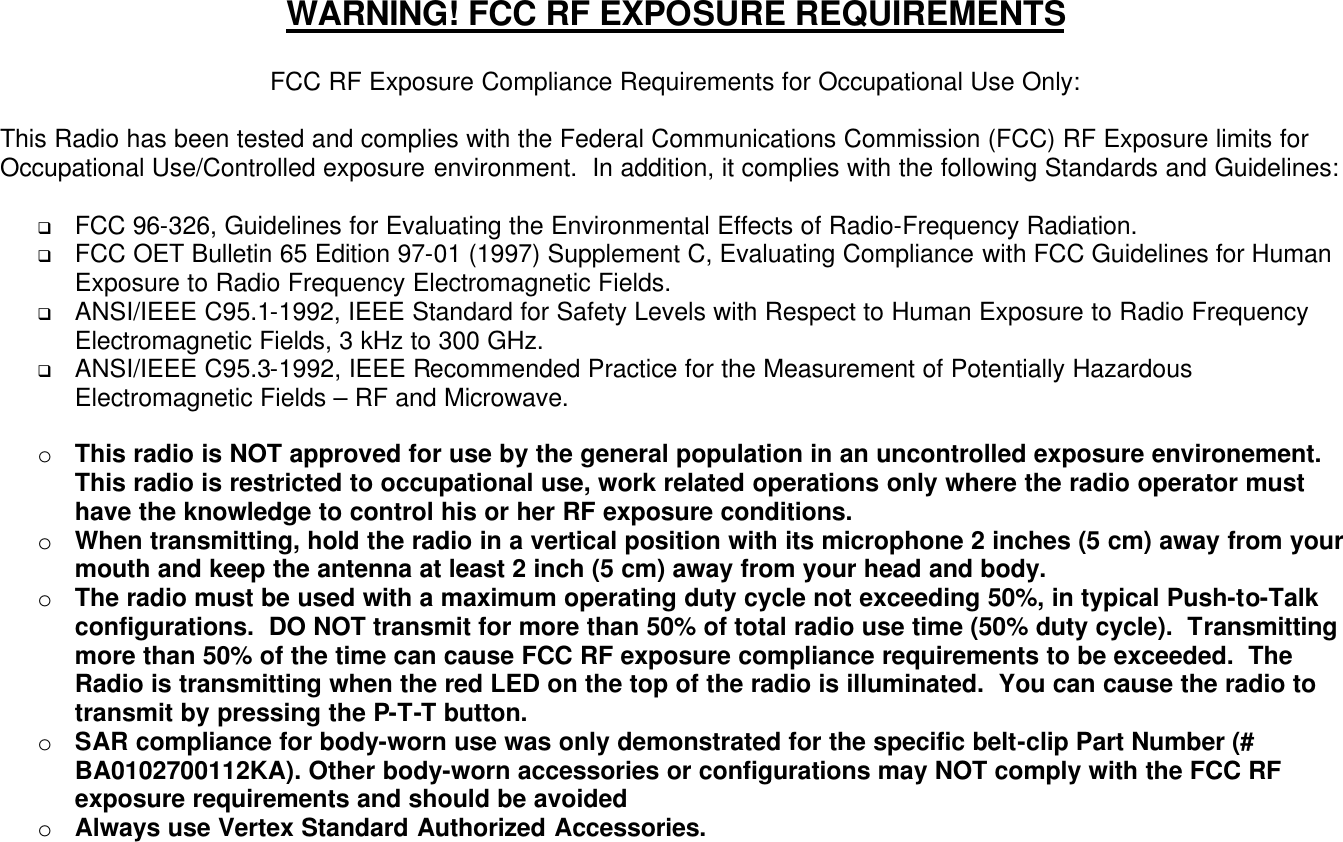 WARNING! FCC RF EXPOSURE REQUIREMENTS  FCC RF Exposure Compliance Requirements for Occupational Use Only:  This Radio has been tested and complies with the Federal Communications Commission (FCC) RF Exposure limits for Occupational Use/Controlled exposure environment.  In addition, it complies with the following Standards and Guidelines:  q FCC 96-326, Guidelines for Evaluating the Environmental Effects of Radio-Frequency Radiation. q FCC OET Bulletin 65 Edition 97-01 (1997) Supplement C, Evaluating Compliance with FCC Guidelines for Human Exposure to Radio Frequency Electromagnetic Fields. q ANSI/IEEE C95.1-1992, IEEE Standard for Safety Levels with Respect to Human Exposure to Radio Frequency Electromagnetic Fields, 3 kHz to 300 GHz. q ANSI/IEEE C95.3-1992, IEEE Recommended Practice for the Measurement of Potentially Hazardous Electromagnetic Fields – RF and Microwave.  o  This radio is NOT approved for use by the general population in an uncontrolled exposure environement.  This radio is restricted to occupational use, work related operations only where the radio operator must have the knowledge to control his or her RF exposure conditions. o  When transmitting, hold the radio in a vertical position with its microphone 2 inches (5 cm) away from your mouth and keep the antenna at least 2 inch (5 cm) away from your head and body. o  The radio must be used with a maximum operating duty cycle not exceeding 50%, in typical Push-to-Talk configurations.  DO NOT transmit for more than 50% of total radio use time (50% duty cycle).  Transmitting more than 50% of the time can cause FCC RF exposure compliance requirements to be exceeded.  The Radio is transmitting when the red LED on the top of the radio is illuminated.  You can cause the radio to transmit by pressing the P-T-T button. o  SAR compliance for body-worn use was only demonstrated for the specific belt-clip Part Number (# BA0102700112KA). Other body-worn accessories or configurations may NOT comply with the FCC RF exposure requirements and should be avoided o  Always use Vertex Standard Authorized Accessories.  