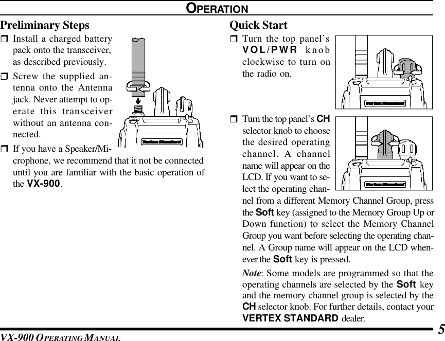 VX-900 OPERATING M ANUAL 5OPERATIONPreliminary StepsrInstall a charged batterypack onto the transceiver,as described previously.rScrew the supplied an-tenna onto the Antennajack. Never attempt to op-erate this transceiverwithout an antenna con-nected.rIf you have a Speaker/Mi-crophone, we recommend that it not be connecteduntil you are familiar with the basic operation ofthe VX-900.Quick StartrTurn the top panel’sVOL/PWR knobclockwise to turn onthe radio on.rTurn the top panel’s CHselector knob to choosethe desired operatingchannel. A channelname will appear on theLCD. If you want to se-lect the operating chan-nel from a different Memory Channel Group, pressthe Soft key (assigned to the Memory Group Up orDown function) to select the Memory ChannelGroup you want before selecting the operating chan-nel. A Group name will appear on the LCD when-ever the Soft key is pressed.Note: Some models are programmed so that theoperating channels are selected by the Soft keyand the memory channel group is selected by theCH selector knob. For further details, contact yourVERTEX STANDARD dealer.