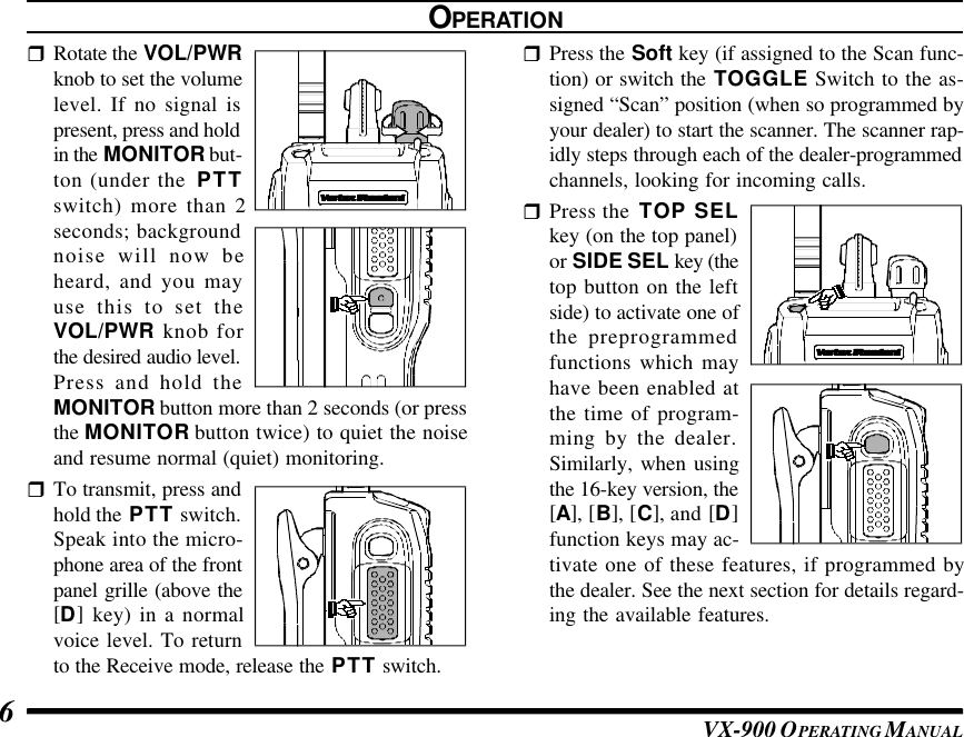 VX-900 OPERATING M ANUAL6rRotate the VOL/PWRknob to set the volumelevel. If no signal ispresent, press and holdin the MONITOR but-ton (under the  PTTswitch) more than 2seconds; backgroundnoise will now beheard, and you mayuse this to set theVOL/PWR knob forthe desired audio level.Press and hold theMONITOR button more than 2 seconds (or pressthe MONITOR button twice) to quiet the noiseand resume normal (quiet) monitoring.rTo transmit, press andhold the PTT switch.Speak into the micro-phone area of the frontpanel grille (above the[D] key) in a normalvoice level. To returnto the Receive mode, release the PTT switch.OPERATIONrPress the Soft key (if assigned to the Scan func-tion) or switch the TOGGLE Switch to the as-signed “Scan” position (when so programmed byyour dealer) to start the scanner. The scanner rap-idly steps through each of the dealer-programmedchannels, looking for incoming calls.rPress the  TOP SELkey (on the top panel)or SIDE SEL key (thetop button on the leftside) to activate one ofthe preprogrammedfunctions which mayhave been enabled atthe time of program-ming by the dealer.Similarly, when usingthe 16-key version, the[A], [B], [C], and [D]function keys may ac-tivate one of these features, if programmed bythe dealer. See the next section for details regard-ing the available features.