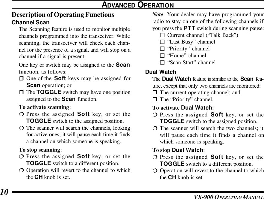 VX-900 OPERATING M ANUAL10ADVANCED OPERATIONDescription of Operating FunctionsChannel ScanThe Scanning feature is used to monitor multiplechannels programmed into the transceiver. Whilescanning, the transceiver will check each chan-nel for the presence of a signal, and will stop on achannel if a signal is present.One key or switch may be assigned to the Scanfunction, as follows:rOne of the  Soft keys may be assigned forScan operation; orrThe TOGGLE switch may have one positionassigned to the Scan function.To activate scanning:¦Press the assigned Soft key, or set theTOGGLE switch to the assigned position.¦The scanner will search the channels, lookingfor active ones; it will pause each time it findsa channel on which someone is speaking.To stop scanning:¦Press the assigned Soft key, or set theTOGGLE switch to a different position.¦Operation will revert to the channel to whichthe CH knob is set.Note: Your dealer may have programmed yourradio to stay on one of the following channels ifyou press the PTT switch during scanning pause:£Current channel (“Talk Back”)£“Last Busy” channel£“Priority” channel£“Home” channel£“Scan Start” channelDual WatchThe Dual Watch feature is similar to the Scan fea-ture, except that only two channels are monitored:rThe current operating channel; andrThe “Priority” channel.To activate Dual Watch:¦Press the assigned Soft key, or set theTOGGLE switch to the assigned position.¦The scanner will search the two channels; itwill pause each time it finds a channel onwhich someone is speaking.To stop Dual Watch:¦Press the assigned Soft key, or set theTOGGLE switch to a different position.¦Operation will revert to the channel to whichthe CH knob is set.