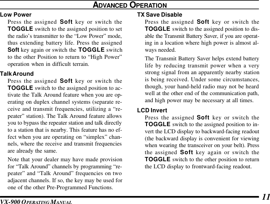 VX-900 OPERATING M ANUAL 11TX Save DisablePress the assigned Soft key or switch theTOGGLE switch to the assigned position to dis-able the Transmit Battery Saver, if you are operat-ing in a location where high power is almost al-ways needed.The Transmit Battery Saver helps extend batterylife by reducing transmit power when a verystrong signal from an apparently nearby stationis being received. Under some circumstances,though, your hand-held radio may not be heardwell at the other end of the communication path,and high power may be necessary at all times.LCD InvertPress the assigned Soft key or switch theTOGGLE switch to the assigned position to in-vert the LCD display to backward-facing readout(the backward display is convenient for viewingwhen wearing the transceiver on your belt). Pressthe assigned Soft key again or switch theTOGGLE switch to the other position to returnthe LCD display to frontward-facing readout.ADVANCED OPERATIONLow PowerPress the assigned Soft key or switch theTOGGLE switch to the assigned position to setthe radio’s transmitter to the “Low Power” mode,thus extending battery life. Press the assignedSoft key again or switch the TOGGLE switchto the other Position to return to “High Power”operation when in difficult terrain.Talk AroundPress the assigned Soft key or switch theTOGGLE switch to the assigned position to ac-tivate the Talk Around feature when you are op-erating on duplex channel systems (separate re-ceive and transmit frequencies, utilizing a “re-peater” station). The Talk Around feature allowsyou to bypass the repeater station and talk directlyto a station that is nearby. This feature has no ef-fect when you are operating on “simplex” chan-nels, where the receive and transmit frequenciesare already the same.Note that your dealer may have made provisionfor “Talk Around” channels by programming “re-peater” and “Talk Around” frequencies on twoadjacent channels. If so, the key may be used forone of the other Pre-Programmed Functions.