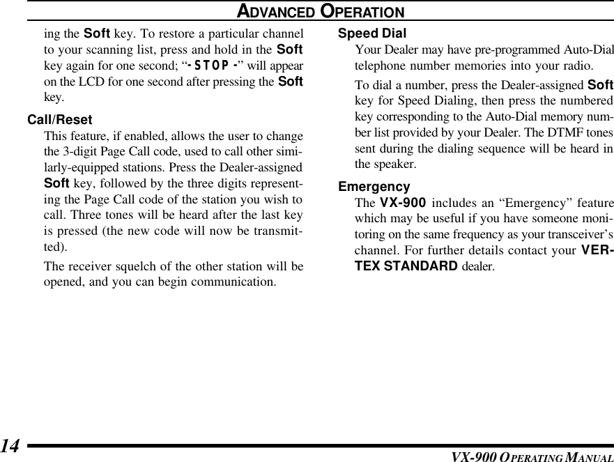 VX-900 OPERATING M ANUAL14ing the Soft key. To restore a particular channelto your scanning list, press and hold in the Softkey again for one second; “-STOP-” will appearon the LCD for one second after pressing the Softkey.Call/ResetThis feature, if enabled, allows the user to changethe 3-digit Page Call code, used to call other simi-larly-equipped stations. Press the Dealer-assignedSoft key, followed by the three digits represent-ing the Page Call code of the station you wish tocall. Three tones will be heard after the last keyis pressed (the new code will now be transmit-ted).The receiver squelch of the other station will beopened, and you can begin communication.Speed DialYour Dealer may have pre-programmed Auto-Dialtelephone number memories into your radio.To dial a number, press the Dealer-assigned Softkey for Speed Dialing, then press the numberedkey corresponding to the Auto-Dial memory num-ber list provided by your Dealer. The DTMF tonessent during the dialing sequence will be heard inthe speaker.EmergencyThe VX-900 includes an “Emergency” featurewhich may be useful if you have someone moni-toring on the same frequency as your transceiver’schannel. For further details contact your VER-TEX STANDARD dealer.ADVANCED OPERATION