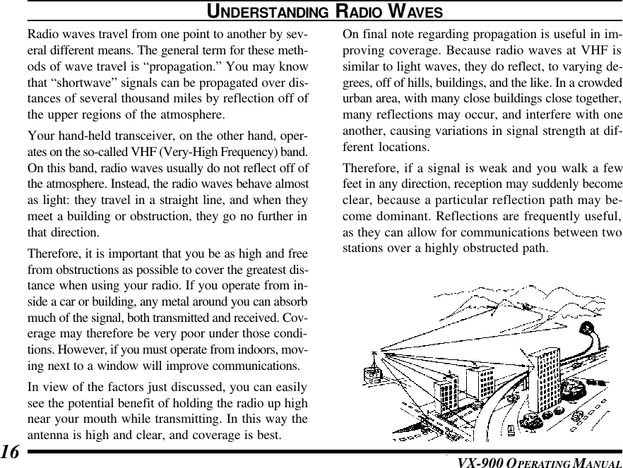 VX-900 OPERATING M ANUAL16UNDERSTANDING RADIO WAVESRadio waves travel from one point to another by sev-eral different means. The general term for these meth-ods of wave travel is “propagation.” You may knowthat “shortwave” signals can be propagated over dis-tances of several thousand miles by reflection off ofthe upper regions of the atmosphere.Your hand-held transceiver, on the other hand, oper-ates on the so-called VHF (Very-High Frequency) band.On this band, radio waves usually do not reflect off ofthe atmosphere. Instead, the radio waves behave almostas light: they travel in a straight line, and when theymeet a building or obstruction, they go no further inthat direction.Therefore, it is important that you be as high and freefrom obstructions as possible to cover the greatest dis-tance when using your radio. If you operate from in-side a car or building, any metal around you can absorbmuch of the signal, both transmitted and received. Cov-erage may therefore be very poor under those condi-tions. However, if you must operate from indoors, mov-ing next to a window will improve communications.In view of the factors just discussed, you can easilysee the potential benefit of holding the radio up highnear your mouth while transmitting. In this way theantenna is high and clear, and coverage is best.On final note regarding propagation is useful in im-proving coverage. Because radio waves at VHF issimilar to light waves, they do reflect, to varying de-grees, off of hills, buildings, and the like. In a crowdedurban area, with many close buildings close together,many reflections may occur, and interfere with oneanother, causing variations in signal strength at dif-ferent locations.Therefore, if a signal is weak and you walk a fewfeet in any direction, reception may suddenly becomeclear, because a particular reflection path may be-come dominant. Reflections are frequently useful,as they can allow for communications between twostations over a highly obstructed path.