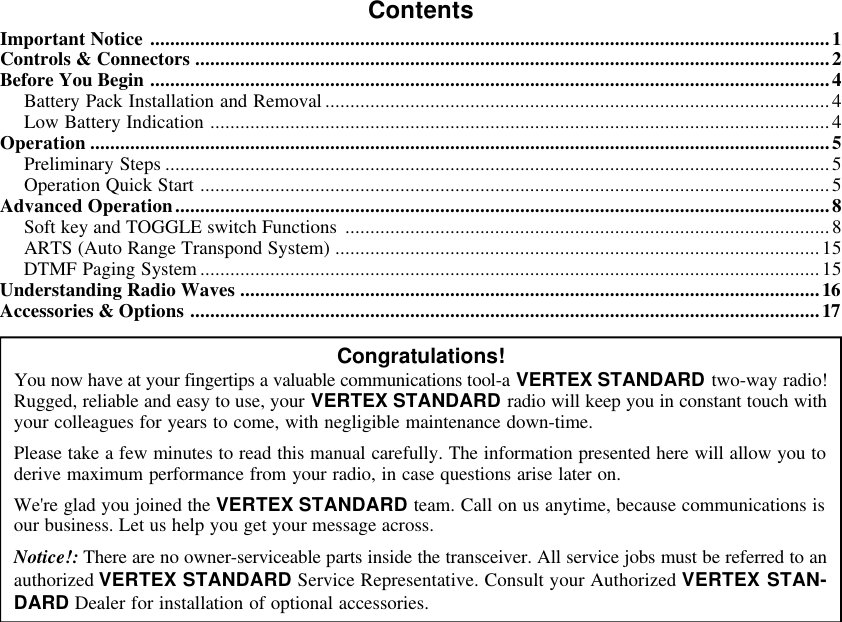 ContentsImportant Notice ........................................................................................................................................1Controls &amp; Connectors ...............................................................................................................................2Before You Begin ........................................................................................................................................4Battery Pack Installation and Removal .....................................................................................................4Low Battery Indication ............................................................................................................................4Operation ....................................................................................................................................................5Preliminary Steps .....................................................................................................................................5Operation Quick Start ..............................................................................................................................5Advanced Operation...................................................................................................................................8Soft key and TOGGLE switch Functions .................................................................................................8ARTS (Auto Range Transpond System) .................................................................................................15DTMF Paging System ............................................................................................................................15Understanding Radio Waves ....................................................................................................................16Accessories &amp; Options ..............................................................................................................................17Congratulations!You now have at your fingertips a valuable communications tool-a VERTEX STANDARD two-way radio!Rugged, reliable and easy to use, your VERTEX STANDARD radio will keep you in constant touch withyour colleagues for years to come, with negligible maintenance down-time.Please take a few minutes to read this manual carefully. The information presented here will allow you toderive maximum performance from your radio, in case questions arise later on.We&apos;re glad you joined the VERTEX STANDARD team. Call on us anytime, because communications isour business. Let us help you get your message across.Notice!: There are no owner-serviceable parts inside the transceiver. All service jobs must be referred to anauthorized VERTEX STANDARD Service Representative. Consult your Authorized VERTEX STAN-DARD Dealer for installation of optional accessories.