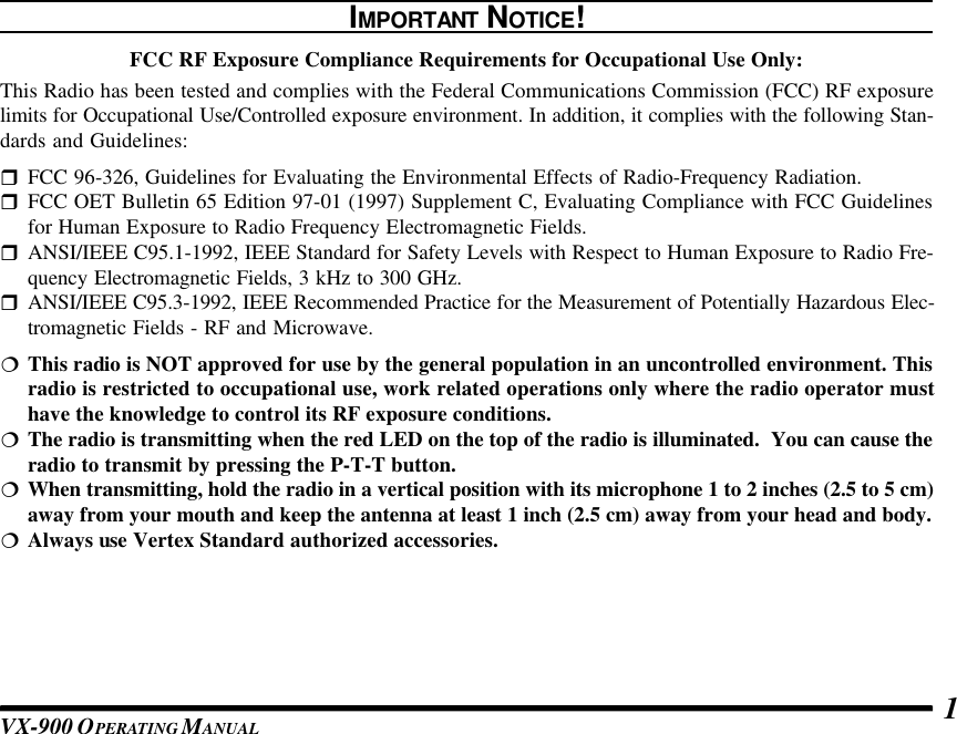 VX-900 OPERATING M ANUAL 1IMPORTANT NOTICE!FCC RF Exposure Compliance Requirements for Occupational Use Only:This Radio has been tested and complies with the Federal Communications Commission (FCC) RF exposurelimits for Occupational Use/Controlled exposure environment. In addition, it complies with the following Stan-dards and Guidelines:rFCC 96-326, Guidelines for Evaluating the Environmental Effects of Radio-Frequency Radiation.rFCC OET Bulletin 65 Edition 97-01 (1997) Supplement C, Evaluating Compliance with FCC Guidelinesfor Human Exposure to Radio Frequency Electromagnetic Fields.rANSI/IEEE C95.1-1992, IEEE Standard for Safety Levels with Respect to Human Exposure to Radio Fre-quency Electromagnetic Fields, 3 kHz to 300 GHz.rANSI/IEEE C95.3-1992, IEEE Recommended Practice for the Measurement of Potentially Hazardous Elec-tromagnetic Fields - RF and Microwave.¦This radio is NOT approved for use by the general population in an uncontrolled environment. Thisradio is restricted to occupational use, work related operations only where the radio operator musthave the knowledge to control its RF exposure conditions.¦The radio is transmitting when the red LED on the top of the radio is illuminated.  You can cause theradio to transmit by pressing the P-T-T button.¦When transmitting, hold the radio in a vertical position with its microphone 1 to 2 inches (2.5 to 5 cm)away from your mouth and keep the antenna at least 1 inch (2.5 cm) away from your head and body.¦Always use Vertex Standard authorized accessories.