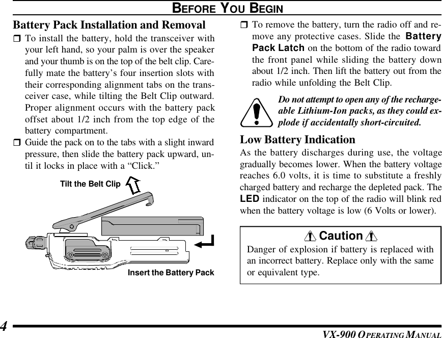 VX-900 OPERATING M ANUAL4BEFORE YOU BEGINBattery Pack Installation and RemovalrTo install the battery, hold the transceiver withyour left hand, so your palm is over the speakerand your thumb is on the top of the belt clip. Care-fully mate the battery’s four insertion slots withtheir corresponding alignment tabs on the trans-ceiver case, while tilting the Belt Clip outward.Proper alignment occurs with the battery packoffset about 1/2 inch from the top edge of thebattery compartment.rGuide the pack on to the tabs with a slight inwardpressure, then slide the battery pack upward, un-til it locks in place with a “Click.”rTo remove the battery, turn the radio off and re-move any protective cases. Slide the  BatteryPack Latch on the bottom of the radio towardthe front panel while sliding the battery downabout 1/2 inch. Then lift the battery out from theradio while unfolding the Belt Clip.Do not attempt to open any of the recharge-able Lithium-Ion packs, as they could ex-plode if accidentally short-circuited.Low Battery IndicationAs the battery discharges during use, the voltagegradually becomes lower. When the battery voltagereaches 6.0 volts, it is time to substitute a freshlycharged battery and recharge the depleted pack. TheLED indicator on the top of the radio will blink redwhen the battery voltage is low (6 Volts or lower).Tilt the Belt ClipInsert the Battery Pack Caution Danger of explosion if battery is replaced withan incorrect battery. Replace only with the sameor equivalent type.