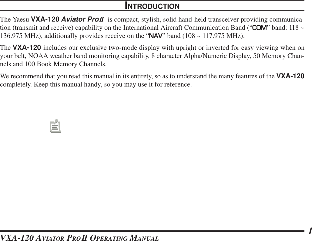 VXA-120 AVIATOR PROII OPERATING MANUAL 1INTRODUCTIONThe Yaesu VXA-120 Aviator ProII  is compact, stylish, solid hand-held transceiver providing communica-tion (transmit and receive) capability on the International Aircraft Communication Band (“COMCOMCOMCOMCOM” band: 118 ~136.975 MHz), additionally provides receive on the “NAVNAVNAVNAVNAV” band (108 ~ 117.975 MHz).The VXA-120 includes our exclusive two-mode display with upright or inverted for easy viewing when onyour belt, NOAA weather band monitoring capability, 8 character Alpha/Numeric Display, 50 Memory Chan-nels and 100 Book Memory Channels.We recommend that you read this manual in its entirety, so as to understand the many features of the VXA-120completely. Keep this manual handy, so you may use it for reference.