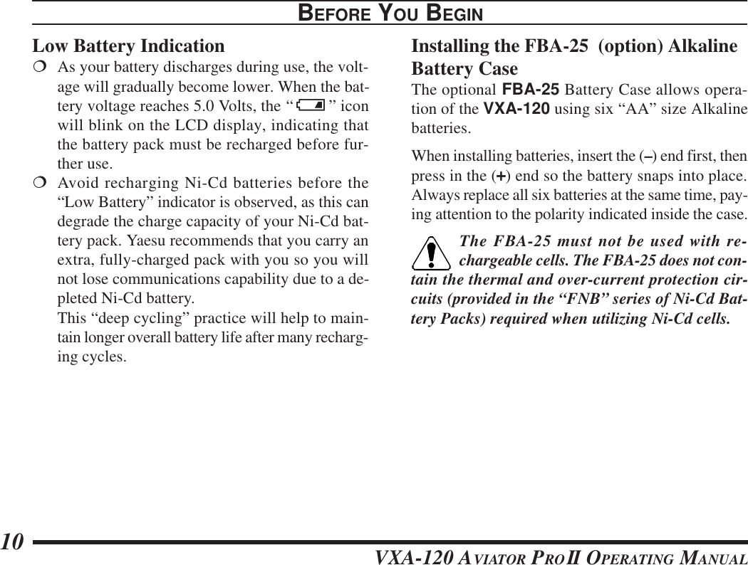 VXA-120 AVIATOR PROII OPERATING MANUAL10Low Battery Indication¦As your battery discharges during use, the volt-age will gradually become lower. When the bat-tery voltage reaches 5.0 Volts, the “ x” iconwill blink on the LCD display, indicating thatthe battery pack must be recharged before fur-ther use.¦Avoid recharging Ni-Cd batteries before the“Low Battery” indicator is observed, as this candegrade the charge capacity of your Ni-Cd bat-tery pack. Yaesu recommends that you carry anextra, fully-charged pack with you so you willnot lose communications capability due to a de-pleted Ni-Cd battery.This “deep cycling” practice will help to main-tain longer overall battery life after many recharg-ing cycles.BEFORE YOU BEGINInstalling the FBA-25  (option) AlkalineBattery CaseThe optional FBA-25 Battery Case allows opera-tion of the VXA-120 using six “AA” size Alkalinebatteries.When installing batteries, insert the (–) end first, thenpress in the (+++++) end so the battery snaps into place.Always replace all six batteries at the same time, pay-ing attention to the polarity indicated inside the case.The FBA-25 must not be used with re-chargeable cells. The FBA-25 does not con-tain the thermal and over-current protection cir-cuits (provided in the “FNB” series of Ni-Cd Bat-tery Packs) required when utilizing Ni-Cd cells.