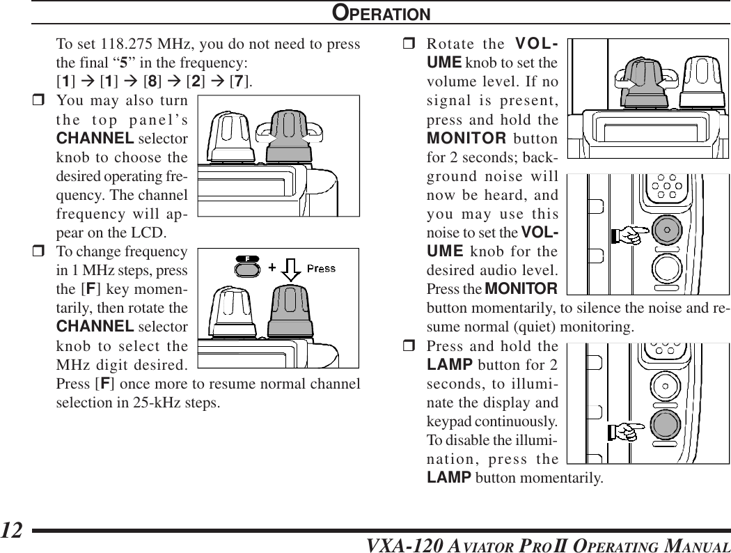 VXA-120 AVIATOR PROII OPERATING MANUAL12To set 118.275 MHz, you do not need to pressthe final “5” in the frequency:[1] à [1] à [8] à [2] à [7].rYou may also turnthe top panel’sCHANNEL selectorknob to choose thedesired operating fre-quency. The channelfrequency will ap-pear on the LCD.rTo change frequencyin 1 MHz steps, pressthe [F] key momen-tarily, then rotate theCHANNEL selectorknob to select theMHz digit desired.Press [F] once more to resume normal channelselection in 25-kHz steps.OPERATIONrRotate the VOL-UME knob to set thevolume level. If nosignal is present,press and hold theMONITOR buttonfor 2 seconds; back-ground noise willnow be heard, andyou may use thisnoise to set the VOL-UME knob for thedesired audio level.Press the MONITORbutton momentarily, to silence the noise and re-sume normal (quiet) monitoring.rPress and hold theLAMP button for 2seconds, to illumi-nate the display andkeypad continuously.To disable the illumi-nation, press theLAMP button momentarily.