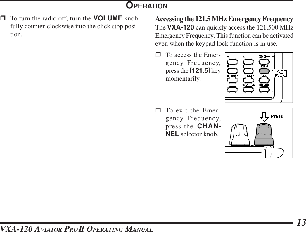 VXA-120 AVIATOR PROII OPERATING MANUAL 13rTo turn the radio off, turn the VOLUME knobfully counter-clockwise into the click stop posi-tion.OPERATIONAccessing the 121.5 MHz Emergency FrequencyThe VXA-120 can quickly access the 121.500 MHzEmergency Frequency. This function can be activatedeven when the keypad lock function is in use.rTo access the Emer-gency Frequency,press the [121.5] keymomentarily.rTo exit the Emer-gency Frequency,press the CHAN-NEL selector knob.