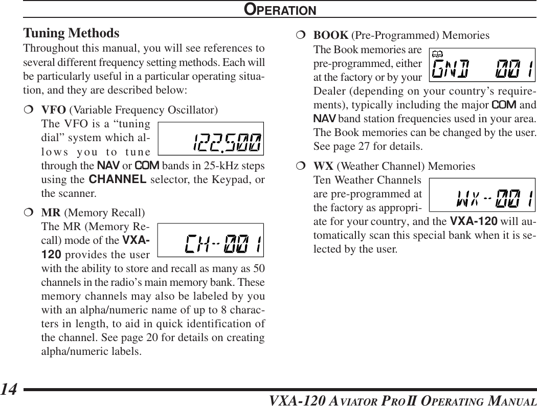 VXA-120 AVIATOR PROII OPERATING MANUAL14Tuning MethodsThroughout this manual, you will see references toseveral different frequency setting methods. Each willbe particularly useful in a particular operating situa-tion, and they are described below:¦VFO (Variable Frequency Oscillator)The VFO is a “tuningdial” system which al-lows you to tunethrough the NAVNAVNAVNAVNAV or COMCOMCOMCOMCOM bands in 25-kHz stepsusing the CHANNEL selector, the Keypad, orthe scanner.¦MR (Memory Recall)The MR (Memory Re-call) mode of the VXA-120 provides the userwith the ability to store and recall as many as 50channels in the radio’s main memory bank. Thesememory channels may also be labeled by youwith an alpha/numeric name of up to 8 charac-ters in length, to aid in quick identification ofthe channel. See page 20 for details on creatingalpha/numeric labels.¦BOOK (Pre-Programmed) MemoriesThe Book memories arepre-programmed, eitherat the factory or by yourDealer (depending on your country’s require-ments), typically including the major COMCOMCOMCOMCOM andNAVNAVNAVNAVNAV band station frequencies used in your area.The Book memories can be changed by the user.See page 27 for details.¦WX (Weather Channel) MemoriesTen Weather Channelsare pre-programmed atthe factory as appropri-ate for your country, and the VXA-120 will au-tomatically scan this special bank when it is se-lected by the user.OPERATION