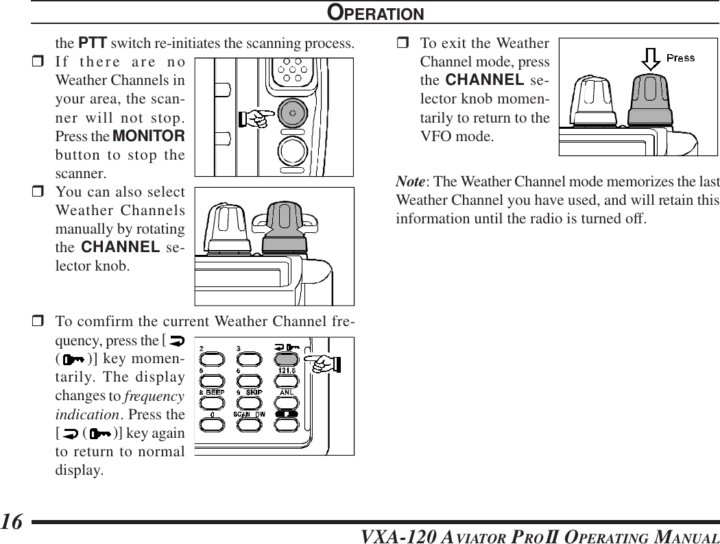 VXA-120 AVIATOR PROII OPERATING MANUAL16OPERATIONthe PTT switch re-initiates the scanning process.rIf there are noWeather Channels inyour area, the scan-ner will not stop.Press the MONITORbutton to stop thescanner.rYou can also selectWeather Channelsmanually by rotatingthe CHANNEL se-lector knob.rTo comfirm the current Weather Channel fre-quency, press the [()] key momen-tarily. The displaychanges to frequencyindication. Press the[ ()] key againto return to normaldisplay.rTo exit the WeatherChannel mode, pressthe CHANNEL se-lector knob momen-tarily to return to theVFO mode.Note: The Weather Channel mode memorizes the lastWeather Channel you have used, and will retain thisinformation until the radio is turned off.