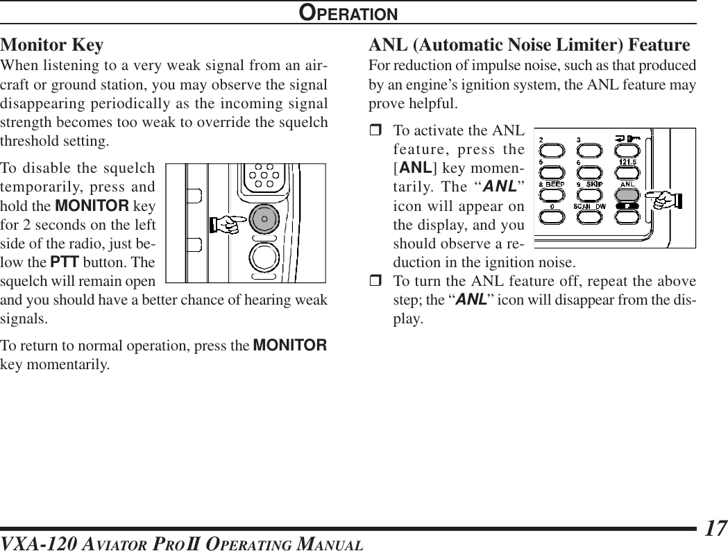 VXA-120 AVIATOR PROII OPERATING MANUAL 17Monitor KeyWhen listening to a very weak signal from an air-craft or ground station, you may observe the signaldisappearing periodically as the incoming signalstrength becomes too weak to override the squelchthreshold setting.To disable the squelchtemporarily, press andhold the MONITOR keyfor 2 seconds on the leftside of the radio, just be-low the PTT button. Thesquelch will remain openand you should have a better chance of hearing weaksignals.To return to normal operation, press the MONITORkey momentarily.OPERATIONANL (Automatic Noise Limiter) FeatureFor reduction of impulse noise, such as that producedby an engine’s ignition system, the ANL feature mayprove helpful.rTo activate the ANLfeature, press the[ANL] key momen-tarily. The “ANL”icon will appear onthe display, and youshould observe a re-duction in the ignition noise.rTo turn the ANL feature off, repeat the abovestep; the “ANL” icon will disappear from the dis-play.