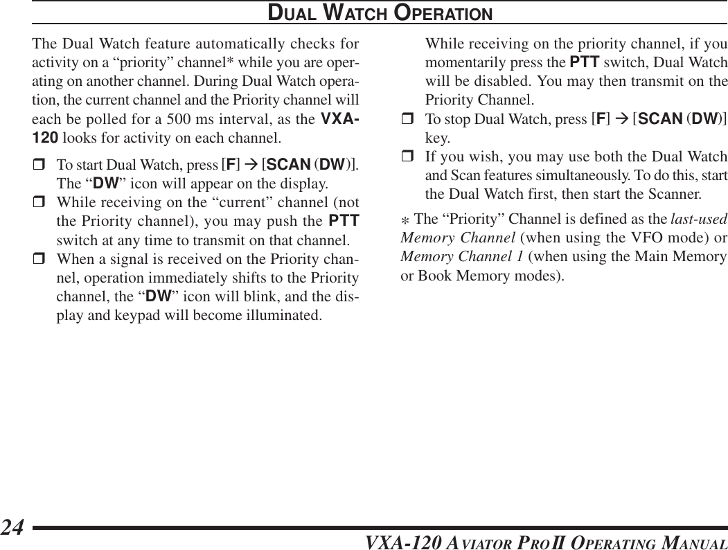 VXA-120 AVIATOR PROII OPERATING MANUAL24DUAL WATCH OPERATIONThe Dual Watch feature automatically checks foractivity on a “priority” channel* while you are oper-ating on another channel. During Dual Watch opera-tion, the current channel and the Priority channel willeach be polled for a 500 ms interval, as the VXA-120 looks for activity on each channel.rTo start Dual Watch, press [F] à [SCAN (DW)].The “DW” icon will appear on the display.rWhile receiving on the “current” channel (notthe Priority channel), you may push the PTTswitch at any time to transmit on that channel.rWhen a signal is received on the Priority chan-nel, operation immediately shifts to the Prioritychannel, the “DW” icon will blink, and the dis-play and keypad will become illuminated.While receiving on the priority channel, if youmomentarily press the PTT switch, Dual Watchwill be disabled. You may then transmit on thePriority Channel.rTo stop Dual Watch, press [F] à [SCAN (DW)]key.rIf you wish, you may use both the Dual Watchand Scan features simultaneously. To do this, startthe Dual Watch first, then start the Scanner.* The “Priority” Channel is defined as the last-usedMemory Channel (when using the VFO mode) orMemory Channel 1 (when using the Main Memoryor Book Memory modes).