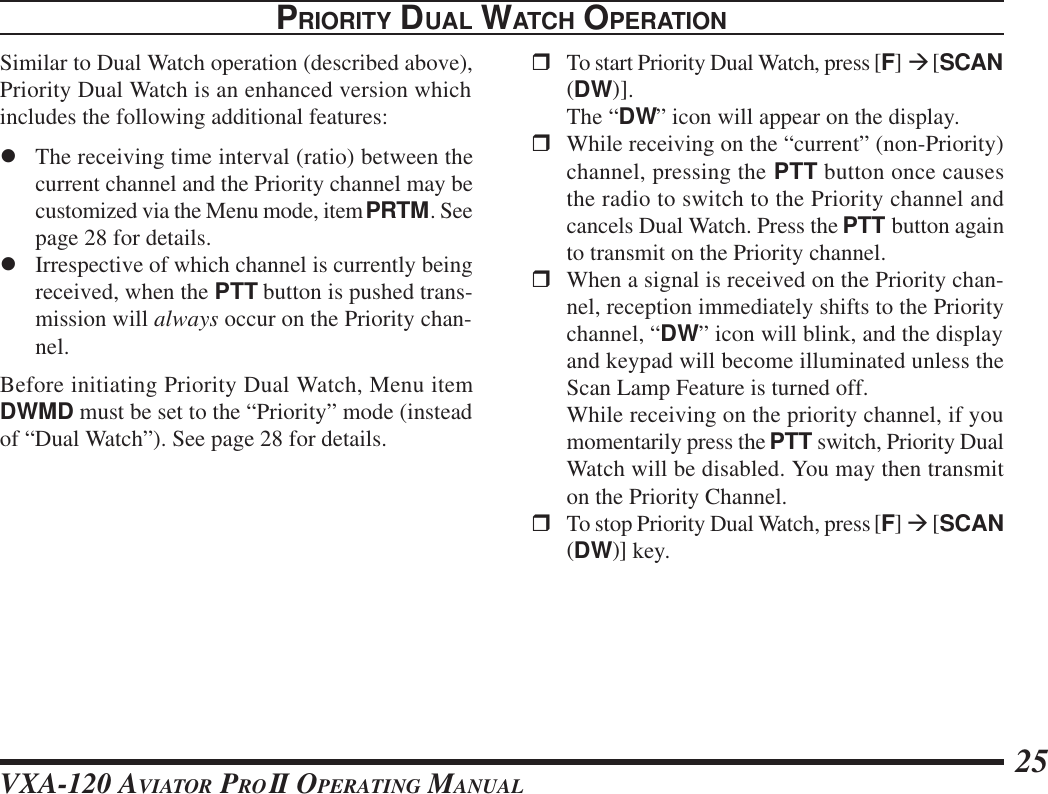 VXA-120 AVIATOR PROII OPERATING MANUAL 25PRIORITY DUAL WATCH OPERATIONSimilar to Dual Watch operation (described above),Priority Dual Watch is an enhanced version whichincludes the following additional features:lThe receiving time interval (ratio) between thecurrent channel and the Priority channel may becustomized via the Menu mode, item PRTM. Seepage 28 for details.lIrrespective of which channel is currently beingreceived, when the PTT button is pushed trans-mission will always occur on the Priority chan-nel.Before initiating Priority Dual Watch, Menu itemDWMD must be set to the “Priority” mode (insteadof “Dual Watch”). See page 28 for details.rTo start Priority Dual Watch, press [F] à [SCAN(DW)].The “DW” icon will appear on the display.rWhile receiving on the “current” (non-Priority)channel, pressing the PTT button once causesthe radio to switch to the Priority channel andcancels Dual Watch. Press the PTT button againto transmit on the Priority channel.rWhen a signal is received on the Priority chan-nel, reception immediately shifts to the Prioritychannel, “DW” icon will blink, and the displayand keypad will become illuminated unless theScan Lamp Feature is turned off.While receiving on the priority channel, if youmomentarily press the PTT switch, Priority DualWatch will be disabled. You may then transmiton the Priority Channel.rTo stop Priority Dual Watch, press [F] à [SCAN(DW)] key.