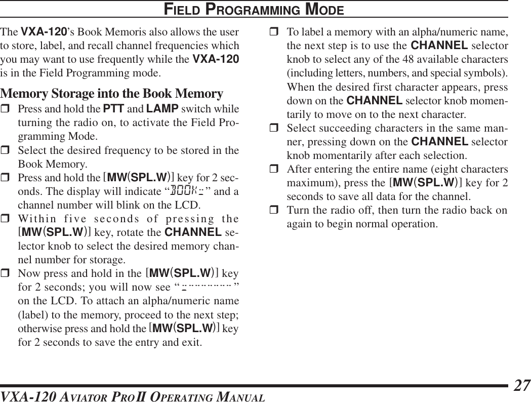 VXA-120 AVIATOR PROII OPERATING MANUAL 27FIELD PROGRAMMING MODEThe VXA-120’s Book Memoris also allows the userto store, label, and recall channel frequencies whichyou may want to use frequently while the VXA-120is in the Field Programming mode.Memory Storage into the Book MemoryrPress and hold the PTT and LAMP switch whileturning the radio on, to activate the Field Pro-gramming Mode.rSelect the desired frequency to be stored in theBook Memory.rPress and hold the [MW(SPL.W)] key for 2 sec-onds. The display will indicate “BOOK;” and achannel number will blink on the LCD.rWithin five seconds of pressing the[MW(SPL.W)] key, rotate the CHANNEL se-lector knob to select the desired memory chan-nel number for storage.rNow press and hold in the [MW(SPL.W)] keyfor 2 seconds; you will now see “;&quot;&quot;&quot;&quot;&quot;&quot;&quot; ”on the LCD. To attach an alpha/numeric name(label) to the memory, proceed to the next step;otherwise press and hold the [MW(SPL.W)] keyfor 2 seconds to save the entry and exit.rTo label a memory with an alpha/numeric name,the next step is to use the CHANNEL selectorknob to select any of the 48 available characters(including letters, numbers, and special symbols).When the desired first character appears, pressdown on the CHANNEL selector knob momen-tarily to move on to the next character.rSelect succeeding characters in the same man-ner, pressing down on the CHANNEL selectorknob momentarily after each selection.rAfter entering the entire name (eight charactersmaximum), press the [MW(SPL.W)] key for 2seconds to save all data for the channel.rTurn the radio off, then turn the radio back onagain to begin normal operation.