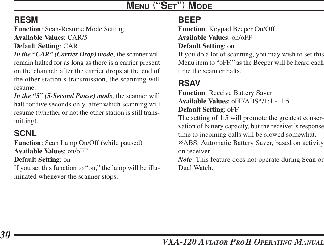 VXA-120 AVIATOR PROII OPERATING MANUAL30RESMFunction: Scan-Resume Mode SettingAvailable Values: CAR/5Default Setting: CARIn the “CAR” (Carrier Drop) mode, the scanner willremain halted for as long as there is a carrier presenton the channel; after the carrier drops at the end ofthe other station’s transmission, the scanning willresume.In the “5” (5-Second Pause) mode, the scanner willhalt for five seconds only, after which scanning willresume (whether or not the other station is still trans-mitting).SCNLFunction: Scan Lamp On/Off (while paused)Available Values: on/oFFDefault Setting: onIf you set this function to “on,” the lamp will be illu-minated whenever the scanner stops.BEEPFunction: Keypad Beeper On/OffAvailable Values: on/oFFDefault Setting: onIf you do a lot of scanning, you may wish to set thisMenu item to “oFF,” as the Beeper will be heard eachtime the scanner halts.RSAVFunction: Receive Battery SaverAvailable Values: oFF/ABSø/1:1 ~ 1:5Default Setting: oFFThe setting of 1:5 will promote the greatest conser-vation of battery capacity, but the receiver’s responsetime to incoming calls will be slowed somewhat.øABS: Automatic Battery Saver, based on activityon receiverNote: This feature does not operate during Scan orDual Watch.MENU (“SET”) MODE