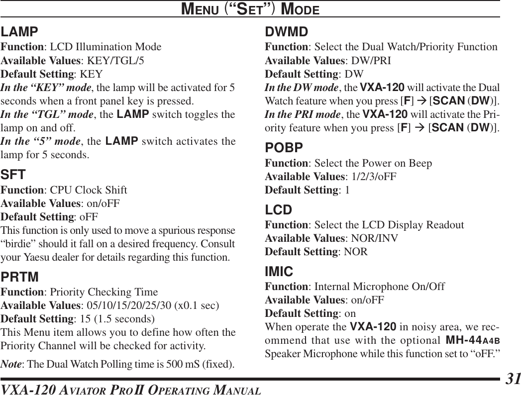 VXA-120 AVIATOR PROII OPERATING MANUAL 31LAMPFunction: LCD Illumination ModeAvailable Values: KEY/TGL/5Default Setting: KEYIn the “KEY” mode, the lamp will be activated for 5seconds when a front panel key is pressed.In the “TGL” mode, the LAMP switch toggles thelamp on and off.In the “5” mode, the LAMP switch activates thelamp for 5 seconds.SFTFunction: CPU Clock ShiftAvailable Values: on/oFFDefault Setting: oFFThis function is only used to move a spurious response“birdie” should it fall on a desired frequency. Consultyour Yaesu dealer for details regarding this function.PRTMFunction: Priority Checking TimeAvailable Values: 05/10/15/20/25/30 (x0.1 sec)Default Setting: 15 (1.5 seconds)This Menu item allows you to define how often thePriority Channel will be checked for activity.Note: The Dual Watch Polling time is 500 mS (fixed).MENU (“SET”) MODEDWMDFunction: Select the Dual Watch/Priority FunctionAvailable Values: DW/PRIDefault Setting: DWIn the DW mode, the VXA-120 will activate the DualWatch feature when you press [F] à [SCAN (DW)].In the PRI mode, the VXA-120 will activate the Pri-ority feature when you press [F] à [SCAN (DW)].POBPFunction: Select the Power on BeepAvailable Values: 1/2/3/oFFDefault Setting: 1LCDFunction: Select the LCD Display ReadoutAvailable Values: NOR/INVDefault Setting: NORIMICFunction: Internal Microphone On/OffAvailable Values: on/oFFDefault Setting: onWhen operate the VXA-120 in noisy area, we rec-ommend that use with the optional MH-44A4BSpeaker Microphone while this function set to “oFF.”