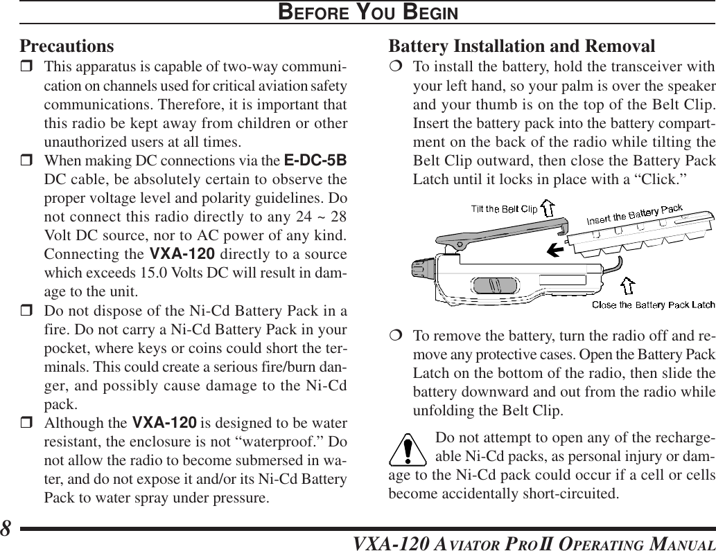 VXA-120 AVIATOR PROII OPERATING MANUAL8BEFORE YOU BEGINPrecautionsrThis apparatus is capable of two-way communi-cation on channels used for critical aviation safetycommunications. Therefore, it is important thatthis radio be kept away from children or otherunauthorized users at all times.rWhen making DC connections via the E-DC-5BDC cable, be absolutely certain to observe theproper voltage level and polarity guidelines. Donot connect this radio directly to any 24 ~ 28Volt DC source, nor to AC power of any kind.Connecting the VXA-120 directly to a sourcewhich exceeds 15.0 Volts DC will result in dam-age to the unit.rDo not dispose of the Ni-Cd Battery Pack in afire. Do not carry a Ni-Cd Battery Pack in yourpocket, where keys or coins could short the ter-minals. This could create a serious fire/burn dan-ger, and possibly cause damage to the Ni-Cdpack.rAlthough the VXA-120 is designed to be waterresistant, the enclosure is not “waterproof.” Donot allow the radio to become submersed in wa-ter, and do not expose it and/or its Ni-Cd BatteryPack to water spray under pressure.Battery Installation and Removal¦To install the battery, hold the transceiver withyour left hand, so your palm is over the speakerand your thumb is on the top of the Belt Clip.Insert the battery pack into the battery compart-ment on the back of the radio while tilting theBelt Clip outward, then close the Battery PackLatch until it locks in place with a “Click.”¦To remove the battery, turn the radio off and re-move any protective cases. Open the Battery PackLatch on the bottom of the radio, then slide thebattery downward and out from the radio whileunfolding the Belt Clip.Do not attempt to open any of the recharge-able Ni-Cd packs, as personal injury or dam-age to the Ni-Cd pack could occur if a cell or cellsbecome accidentally short-circuited.