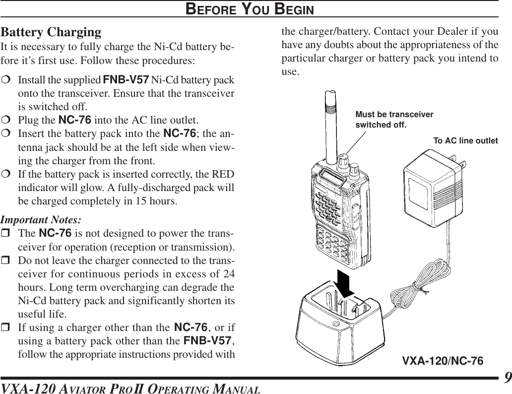 VXA-120 AVIATOR PROII OPERATING MANUAL 9the charger/battery. Contact your Dealer if youhave any doubts about the appropriateness of theparticular charger or battery pack you intend touse.BEFORE YOU BEGINBattery ChargingIt is necessary to fully charge the Ni-Cd battery be-fore it’s first use. Follow these procedures:¦Install the supplied FNB-V57 Ni-Cd battery packonto the transceiver. Ensure that the transceiveris switched off.¦Plug the NC-76 into the AC line outlet.¦Insert the battery pack into the NC-76; the an-tenna jack should be at the left side when view-ing the charger from the front.¦If the battery pack is inserted correctly, the REDindicator will glow. A fully-discharged pack willbe charged completely in 15 hours.Important Notes:rThe NC-76 is not designed to power the trans-ceiver for operation (reception or transmission).rDo not leave the charger connected to the trans-ceiver for continuous periods in excess of 24hours. Long term overcharging can degrade theNi-Cd battery pack and significantly shorten itsuseful life.rIf using a charger other than the NC-76, or ifusing a battery pack other than the FNB-V57,follow the appropriate instructions provided with VXA-120/NC-76To AC line outletMust be transceiverswitched off.