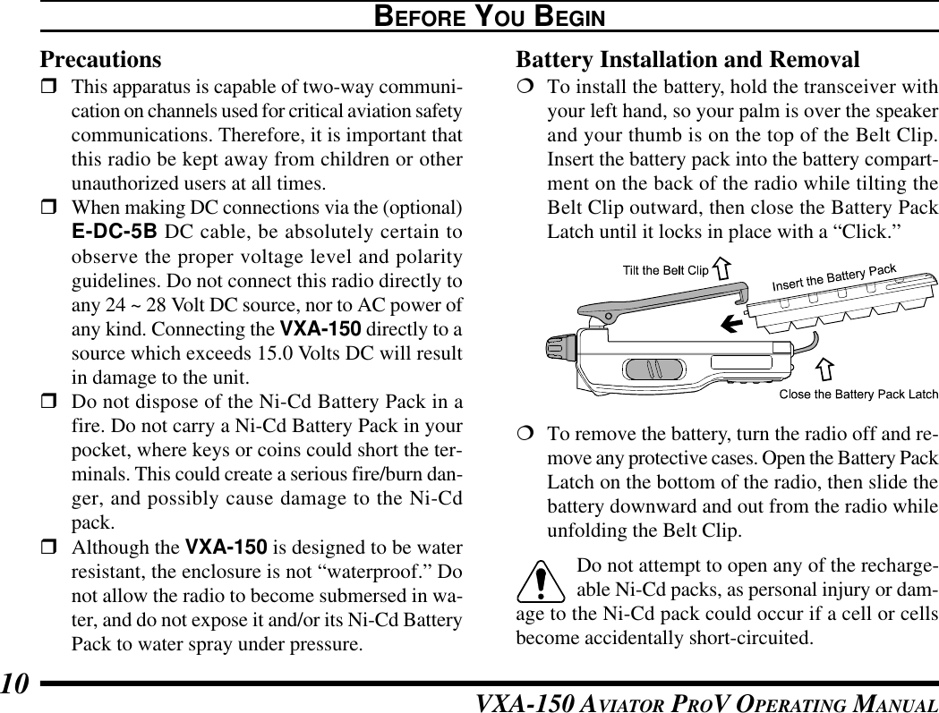 VXA-150 AVIATOR PROV OPERATING MANUAL10BEFORE YOU BEGINPrecautionsrThis apparatus is capable of two-way communi-cation on channels used for critical aviation safetycommunications. Therefore, it is important thatthis radio be kept away from children or otherunauthorized users at all times.rWhen making DC connections via the (optional)E-DC-5B DC cable, be absolutely certain toobserve the proper voltage level and polarityguidelines. Do not connect this radio directly toany 24 ~ 28 Volt DC source, nor to AC power ofany kind. Connecting the VXA-150 directly to asource which exceeds 15.0 Volts DC will resultin damage to the unit.rDo not dispose of the Ni-Cd Battery Pack in afire. Do not carry a Ni-Cd Battery Pack in yourpocket, where keys or coins could short the ter-minals. This could create a serious fire/burn dan-ger, and possibly cause damage to the Ni-Cdpack.rAlthough the VXA-150 is designed to be waterresistant, the enclosure is not “waterproof.” Donot allow the radio to become submersed in wa-ter, and do not expose it and/or its Ni-Cd BatteryPack to water spray under pressure.Battery Installation and Removal¦To install the battery, hold the transceiver withyour left hand, so your palm is over the speakerand your thumb is on the top of the Belt Clip.Insert the battery pack into the battery compart-ment on the back of the radio while tilting theBelt Clip outward, then close the Battery PackLatch until it locks in place with a “Click.”¦To remove the battery, turn the radio off and re-move any protective cases. Open the Battery PackLatch on the bottom of the radio, then slide thebattery downward and out from the radio whileunfolding the Belt Clip.Do not attempt to open any of the recharge-able Ni-Cd packs, as personal injury or dam-age to the Ni-Cd pack could occur if a cell or cellsbecome accidentally short-circuited.