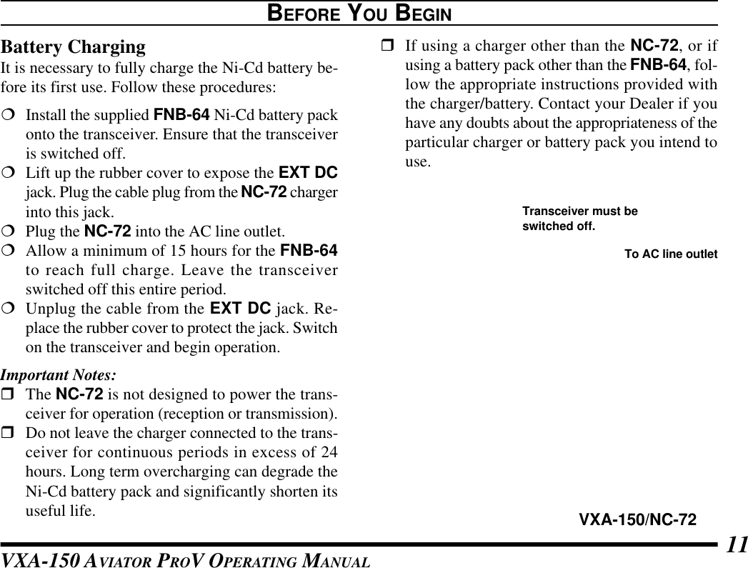 VXA-150 AVIATOR PROV OPERATING MANUAL 11rIf using a charger other than the NC-72, or ifusing a battery pack other than the FNB-64, fol-low the appropriate instructions provided withthe charger/battery. Contact your Dealer if youhave any doubts about the appropriateness of theparticular charger or battery pack you intend touse.BEFORE YOU BEGINBattery ChargingIt is necessary to fully charge the Ni-Cd battery be-fore its first use. Follow these procedures:¦Install the supplied FNB-64 Ni-Cd battery packonto the transceiver. Ensure that the transceiveris switched off.¦Lift up the rubber cover to expose the EXT DCjack. Plug the cable plug from the NC-72 chargerinto this jack.¦Plug the NC-72 into the AC line outlet.¦Allow a minimum of 15 hours for the FNB-64to reach full charge. Leave the transceiverswitched off this entire period.¦Unplug the cable from the EXT DC jack. Re-place the rubber cover to protect the jack. Switchon the transceiver and begin operation.Important Notes:rThe NC-72 is not designed to power the trans-ceiver for operation (reception or transmission).rDo not leave the charger connected to the trans-ceiver for continuous periods in excess of 24hours. Long term overcharging can degrade theNi-Cd battery pack and significantly shorten itsuseful life. VXA-150/NC-72To AC line outletTransceiver must beswitched off.