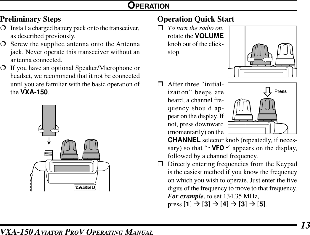 VXA-150 AVIATOR PROV OPERATING MANUAL 13OPERATIONPreliminary Steps¦Install a charged battery pack onto the transceiver,as described previously.¦Screw the supplied antenna onto the Antennajack. Never operate this transceiver without anantenna connected.¦If you have an optional Speaker/Microphone orheadset, we recommend that it not be connecteduntil you are familiar with the basic operation ofthe VXA-150.Operation Quick StartrTo turn the radio on,rotate the VOLUMEknob out of the click-stop.rAfter three “initial-ization” beeps areheard, a channel fre-quency should ap-pear on the display. Ifnot, press downward(momentarily) on theCHANNEL selector knob (repeatedly, if neces-sary) so that “- VFO -” appears on the display,followed by a channel frequency.rDirectly entering frequencies from the Keypadis the easiest method if you know the frequencyon which you wish to operate. Just enter the fivedigits of the frequency to move to that frequency.For example, to set 134.35 MHz,press [1] à [3] à [4] à [3] à [5].