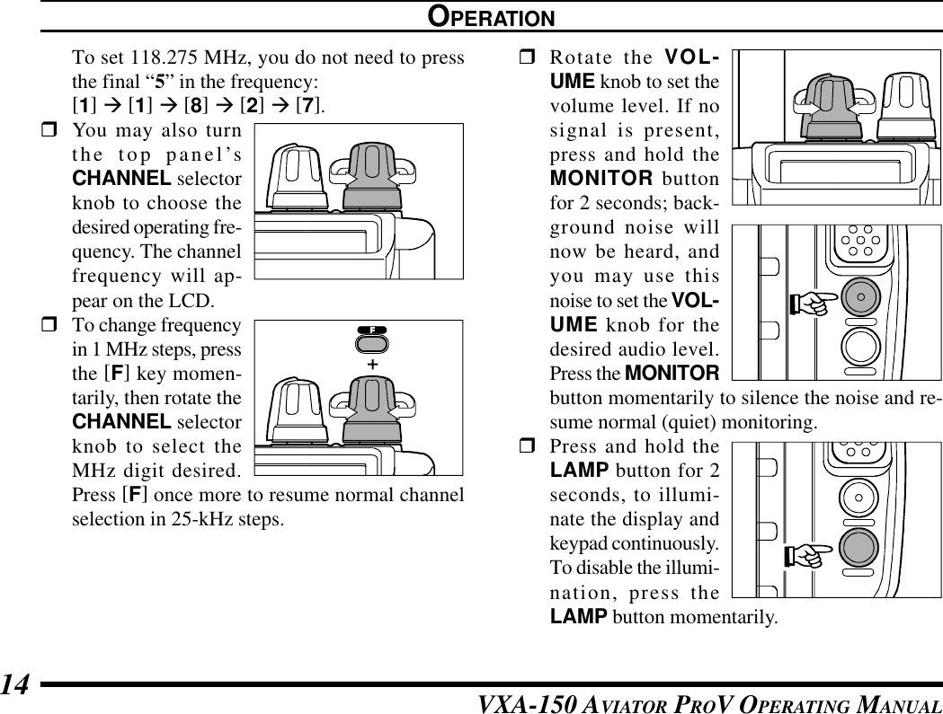 VXA-150 AVIATOR PROV OPERATING MANUAL14To set 118.275 MHz, you do not need to pressthe final “5” in the frequency:[1] à [1] à [8] à [2] à [7].rYou may also turnthe top panel’sCHANNEL selectorknob to choose thedesired operating fre-quency. The channelfrequency will ap-pear on the LCD.rTo change frequencyin 1 MHz steps, pressthe [F] key momen-tarily, then rotate theCHANNEL selectorknob to select theMHz digit desired.Press [F] once more to resume normal channelselection in 25-kHz steps.OPERATIONrRotate the VOL-UME knob to set thevolume level. If nosignal is present,press and hold theMONITOR buttonfor 2 seconds; back-ground noise willnow be heard, andyou may use thisnoise to set the VOL-UME knob for thedesired audio level.Press the MONITORbutton momentarily to silence the noise and re-sume normal (quiet) monitoring.rPress and hold theLAMP button for 2seconds, to illumi-nate the display andkeypad continuously.To disable the illumi-nation, press theLAMP button momentarily.