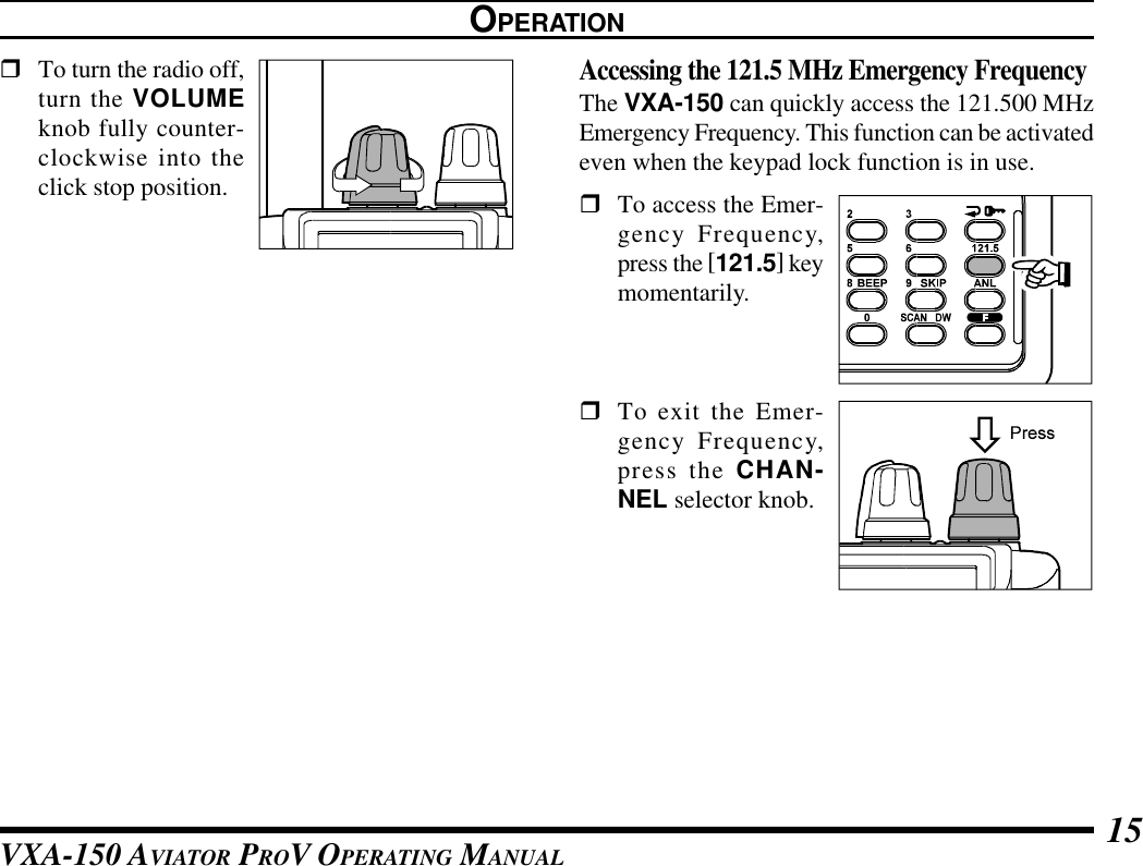 VXA-150 AVIATOR PROV OPERATING MANUAL 15rTo turn the radio off,turn the VOLUMEknob fully counter-clockwise into theclick stop position.OPERATIONAccessing the 121.5 MHz Emergency FrequencyThe VXA-150 can quickly access the 121.500 MHzEmergency Frequency. This function can be activatedeven when the keypad lock function is in use.rTo access the Emer-gency Frequency,press the [121.5] keymomentarily.rTo exit the Emer-gency Frequency,press the CHAN-NEL selector knob.