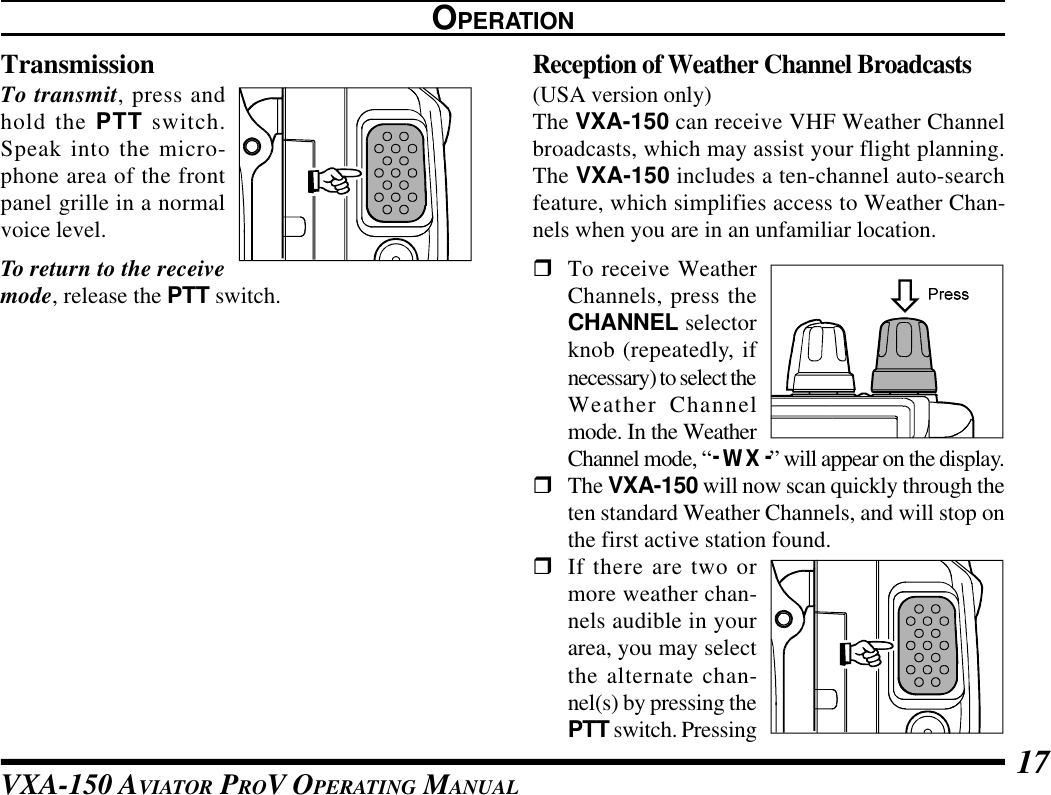 VXA-150 AVIATOR PROV OPERATING MANUAL 17TransmissionTo transmit, press andhold the PTT switch.Speak into the micro-phone area of the frontpanel grille in a normalvoice level.To return to the receivemode, release the PTT switch.Reception of Weather Channel Broadcasts(USA version only)The VXA-150 can receive VHF Weather Channelbroadcasts, which may assist your flight planning.The VXA-150 includes a ten-channel auto-searchfeature, which simplifies access to Weather Chan-nels when you are in an unfamiliar location.rTo receive WeatherChannels, press theCHANNEL selectorknob (repeatedly, ifnecessary) to select theWeather Channelmode. In the WeatherChannel mode, “- WX -” will appear on the display.rThe VXA-150 will now scan quickly through theten standard Weather Channels, and will stop onthe first active station found.rIf there are two ormore weather chan-nels audible in yourarea, you may selectthe alternate chan-nel(s) by pressing thePTT switch. PressingOPERATION