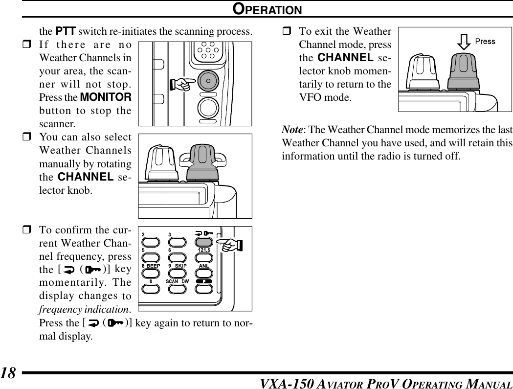 VXA-150 AVIATOR PROV OPERATING MANUAL18OPERATIONthe PTT switch re-initiates the scanning process.rIf there are noWeather Channels inyour area, the scan-ner will not stop.Press the MONITORbutton to stop thescanner.rYou can also selectWeather Channelsmanually by rotatingthe CHANNEL se-lector knob.rTo confirm the cur-rent Weather Chan-nel frequency, pressthe [ ()] keymomentarily. Thedisplay changes tofrequency indication.Press the [ ( )] key again to return to nor--mal display.rTo exit the WeatherChannel mode, pressthe CHANNEL se-lector knob momen-tarily to return to theVFO mode.Note: The Weather Channel mode memorizes the lastWeather Channel you have used, and will retain thisinformation until the radio is turned off.