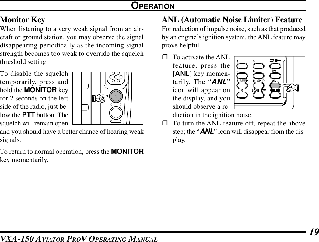 VXA-150 AVIATOR PROV OPERATING MANUAL 19Monitor KeyWhen listening to a very weak signal from an air-craft or ground station, you may observe the signaldisappearing periodically as the incoming signalstrength becomes too weak to override the squelchthreshold setting.To disable the squelchtemporarily, press andhold the MONITOR keyfor 2 seconds on the leftside of the radio, just be-low the PTT button. Thesquelch will remain openand you should have a better chance of hearing weaksignals.To return to normal operation, press the MONITORkey momentarily.OPERATIONANL (Automatic Noise Limiter) FeatureFor reduction of impulse noise, such as that producedby an engine’s ignition system, the ANL feature mayprove helpful.rTo activate the ANLfeature, press the[ANL] key momen-tarily. The “ANL”icon will appear onthe display, and youshould observe a re-duction in the ignition noise.rTo turn the ANL feature off, repeat the abovestep; the “ANL” icon will disappear from the dis-play.