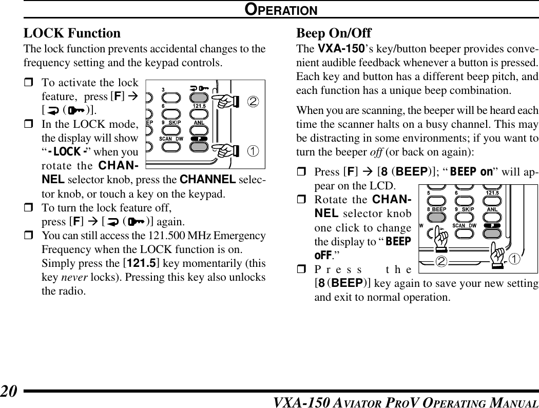 VXA-150 AVIATOR PROV OPERATING MANUAL20LOCK FunctionThe lock function prevents accidental changes to thefrequency setting and the keypad controls.rTo activate the lockfeature,press [F] à[ ( )].rIn the LOCK mode,the display will show“- LOCK -” when yourotate the CHAN-NEL selector knob, press the CHANNEL selec-tor knob, or touch a key on the keypad.rTo turn the lock feature off,press [F] à [ ( )] again.rYou can still access the 121.500 MHz EmergencyFrequency when the LOCK function is on.Simply press the [121.5] key momentarily (thiskey never locks). Pressing this key also unlocksthe radio.OPERATIONBeep On/OffThe VXA-150’s key/button beeper provides conve-nient audible feedback whenever a button is pressed.Each key and button has a different beep pitch, andeach function has a unique beep combination.When you are scanning, the beeper will be heard eachtime the scanner halts on a busy channel. This maybe distracting in some environments; if you want toturn the beeper off (or back on again):rPress [F] à [8 (BEEP)]; “BEEP on” will ap-pear on the LCD.rRotate the CHAN-NEL selector knobone click to changethe display to “BEEPoFF.”rPress the[8(BEEP)] key again to save your new settingand exit to normal operation.