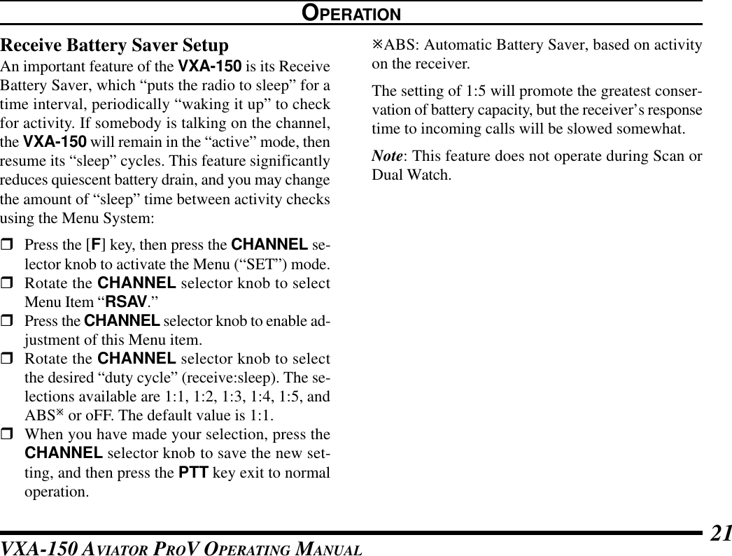VXA-150 AVIATOR PROV OPERATING MANUAL 21OPERATIONReceive Battery Saver SetupAn important feature of the VXA-150 is its ReceiveBattery Saver, which “puts the radio to sleep” for atime interval, periodically “waking it up” to checkfor activity. If somebody is talking on the channel,the VXA-150 will remain in the “active” mode, thenresume its “sleep” cycles. This feature significantlyreduces quiescent battery drain, and you may changethe amount of “sleep” time between activity checksusing the Menu System:rPress the [F] key, then press the CHANNEL se-lector knob to activate the Menu (“SET”) mode.rRotate the CHANNEL selector knob to selectMenu Item “RSAV.”rPress the CHANNEL selector knob to enable ad-justment of this Menu item.rRotate the CHANNEL selector knob to selectthe desired “duty cycle” (receive:sleep). The se-lections available are 1:1, 1:2, 1:3, 1:4, 1:5, andABSø or oFF. The default value is 1:1.rWhen you have made your selection, press theCHANNEL selector knob to save the new set-ting, and then press the PTT key exit to normaloperation.øABS: Automatic Battery Saver, based on activityon the receiver.The setting of 1:5 will promote the greatest conser-vation of battery capacity, but the receiver’s responsetime to incoming calls will be slowed somewhat.Note: This feature does not operate during Scan orDual Watch.