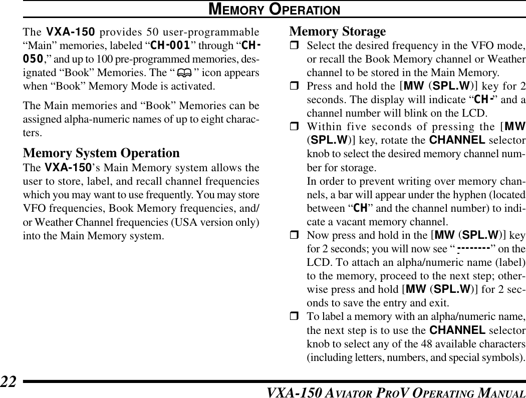 VXA-150 AVIATOR PROV OPERATING MANUAL22MEMORY OPERATIONThe VXA-150 provides 50 user-programmable“Main” memories, labeled “CH-001” through “CH-050,” and up to 100 pre-programmed memories, des-ignated “Book” Memories. The “” icon appearswhen “Book” Memory Mode is activated.The Main memories and “Book” Memories can beassigned alpha-numeric names of up to eight charac-ters.Memory System OperationThe VXA-150’s Main Memory system allows theuser to store, label, and recall channel frequencieswhich you may want to use frequently. You may storeVFO frequencies, Book Memory frequencies, and/or Weather Channel frequencies (USA version only)into the Main Memory system.Memory StoragerSelect the desired frequency in the VFO mode,or recall the Book Memory channel or Weatherchannel to be stored in the Main Memory.rPress and hold the [MW (SPL.W)] key for 2seconds. The display will indicate “CH-” and achannel number will blink on the LCD.rWithin five seconds of pressing the [MW(SPL.W)] key, rotate the CHANNEL selectorknob to select the desired memory channel num-ber for storage.In order to prevent writing over memory chan-nels, a bar will appear under the hyphen (locatedbetween “CH” and the channel number) to indi-cate a vacant memory channel.rNow press and hold in the [MW (SPL.W)] keyfor 2 seconds; you will now see “ - - - - - - - - ” on theLCD. To attach an alpha/numeric name (label)to the memory, proceed to the next step; other-wise press and hold [MW (SPL.W)] for 2 sec-onds to save the entry and exit.rTo label a memory with an alpha/numeric name,the next step is to use the CHANNEL selectorknob to select any of the 48 available characters(including letters, numbers, and special symbols).