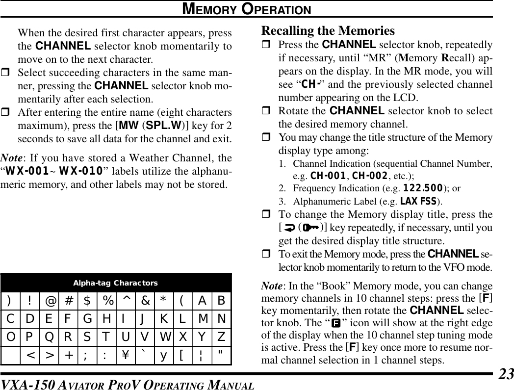 VXA-150 AVIATOR PROV OPERATING MANUAL 23When the desired first character appears, pressthe CHANNEL selector knob momentarily tomove on to the next character.rSelect succeeding characters in the same man-ner, pressing the CHANNEL selector knob mo-mentarily after each selection.rAfter entering the entire name (eight charactersmaximum), press the [MW (SPL.W)] key for 2seconds to save all data for the channel and exit.Note: If you have stored a Weather Channel, the“WX-001~ WX-010” labels utilize the alphanu-meric memory, and other labels may not be stored.Recalling the MemoriesrPress the CHANNEL selector knob, repeatedlyif necessary, until “MR” (Memory Recall) ap-pears on the display. In the MR mode, you willsee “CH-” and the previously selected channelnumber appearing on the LCD.rRotate the CHANNEL selector knob to selectthe desired memory channel.rYou may change the title structure of the Memorydisplay type among:1. Channel Indication (sequential Channel Number,e.g. CH-001, CH-002, etc.);2. Frequency Indication (e.g. 122.500); or3. Alphanumeric Label (e.g. LAX FSS).rTo change the Memory display title, press the[ ()] key repeatedly, if necessary, until youget the desired display title structure.rTo exit the Memory mode, press the CHANNEL se-lector knob momentarily to return to the VFO mode.Note: In the “Book” Memory mode, you can changememory channels in 10 channel steps: press the [F]key momentarily, then rotate the CHANNEL selec-tor knob. The “” icon will show at the right edgeof the display when the 10 channel step tuning modeis active. Press the [F] key once more to resume nor-mal channel selection in 1 channel steps.MEMORY OPERATIONAlpha-tag Charactors)!@#$%^&amp;*(ABCDEFGHIJKLMNOPQRSTUVWXYZ&lt;&gt;+; : ¥`y[|&quot;