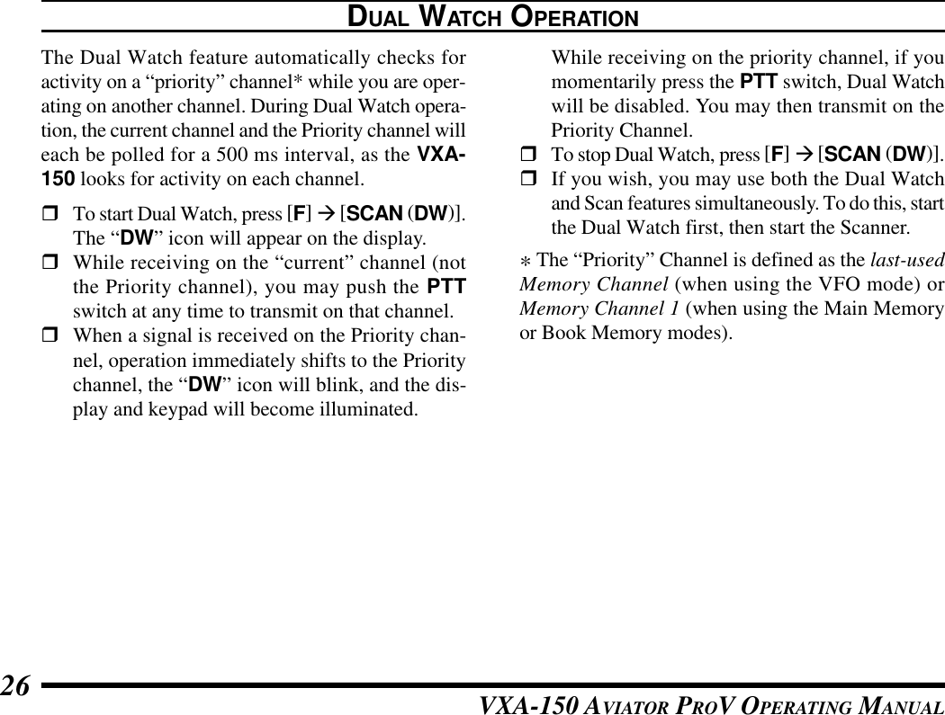 VXA-150 AVIATOR PROV OPERATING MANUAL26DUAL WATCH OPERATIONThe Dual Watch feature automatically checks foractivity on a “priority” channel* while you are oper-ating on another channel. During Dual Watch opera-tion, the current channel and the Priority channel willeach be polled for a 500 ms interval, as the VXA-150 looks for activity on each channel.rTo start Dual Watch, press [F] à [SCAN (DW)].The “DW” icon will appear on the display.rWhile receiving on the “current” channel (notthe Priority channel), you may push the PTTswitch at any time to transmit on that channel.rWhen a signal is received on the Priority chan-nel, operation immediately shifts to the Prioritychannel, the “DW” icon will blink, and the dis-play and keypad will become illuminated.While receiving on the priority channel, if youmomentarily press the PTT switch, Dual Watchwill be disabled. You may then transmit on thePriority Channel.rTo stop Dual Watch, press [F] à [SCAN (DW)].rIf you wish, you may use both the Dual Watchand Scan features simultaneously. To do this, startthe Dual Watch first, then start the Scanner.* The “Priority” Channel is defined as the last-usedMemory Channel (when using the VFO mode) orMemory Channel 1 (when using the Main Memoryor Book Memory modes).