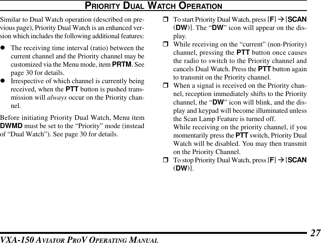 VXA-150 AVIATOR PROV OPERATING MANUAL 27PRIORITY DUAL WATCH OPERATIONSimilar to Dual Watch operation (described on pre-vious page), Priority Dual Watch is an enhanced ver-sion which includes the following additional features:lThe receiving time interval (ratio) between thecurrent channel and the Priority channel may becustomized via the Menu mode, item PRTM. Seepage 30 for details.lIrrespective of which channel is currently beingreceived, when the PTT button is pushed trans-mission will always occur on the Priority chan-nel.Before initiating Priority Dual Watch, Menu itemDWMD must be set to the “Priority” mode (insteadof “Dual Watch”). See page 30 for details.rTo start Priority Dual Watch, press [F] à [SCAN(DW)]. The “DW” icon will appear on the dis-play.rWhile receiving on the “current” (non-Priority)channel, pressing the PTT button once causesthe radio to switch to the Priority channel andcancels Dual Watch. Press the PTT button againto transmit on the Priority channel.rWhen a signal is received on the Priority chan-nel, reception immediately shifts to the Prioritychannel, the “DW” icon will blink, and the dis-play and keypad will become illuminated unlessthe Scan Lamp Feature is turned off.While receiving on the priority channel, if youmomentarily press the PTT switch, Priority DualWatch will be disabled. You may then transmiton the Priority Channel.rTo stop Priority Dual Watch, press [F] à [SCAN(DW)].