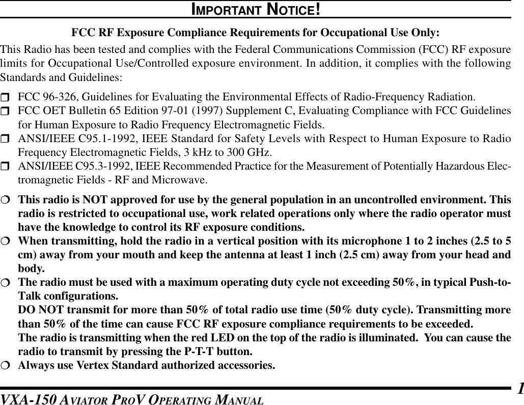 VXA-150 AVIATOR PROV OPERATING MANUAL 1IMPORTANT NOTICE!FCC RF Exposure Compliance Requirements for Occupational Use Only:This Radio has been tested and complies with the Federal Communications Commission (FCC) RF exposurelimits for Occupational Use/Controlled exposure environment. In addition, it complies with the followingStandards and Guidelines:rFCC 96-326, Guidelines for Evaluating the Environmental Effects of Radio-Frequency Radiation.rFCC OET Bulletin 65 Edition 97-01 (1997) Supplement C, Evaluating Compliance with FCC Guidelinesfor Human Exposure to Radio Frequency Electromagnetic Fields.rANSI/IEEE C95.1-1992, IEEE Standard for Safety Levels with Respect to Human Exposure to RadioFrequency Electromagnetic Fields, 3 kHz to 300 GHz.rANSI/IEEE C95.3-1992, IEEE Recommended Practice for the Measurement of Potentially Hazardous Elec-tromagnetic Fields - RF and Microwave.¦This radio is NOT approved for use by the general population in an uncontrolled environment. Thisradio is restricted to occupational use, work related operations only where the radio operator musthave the knowledge to control its RF exposure conditions.¦When transmitting, hold the radio in a vertical position with its microphone 1 to 2 inches (2.5 to 5cm) away from your mouth and keep the antenna at least 1 inch (2.5 cm) away from your head andbody.¦The radio must be used with a maximum operating duty cycle not exceeding 50%, in typical Push-to-Talk configurations.DO NOT transmit for more than 50% of total radio use time (50% duty cycle). Transmitting morethan 50% of the time can cause FCC RF exposure compliance requirements to be exceeded.The radio is transmitting when the red LED on the top of the radio is illuminated.  You can cause theradio to transmit by pressing the P-T-T button.¦Always use Vertex Standard authorized accessories.