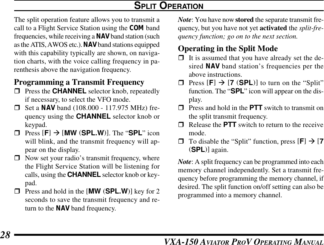 VXA-150 AVIATOR PROV OPERATING MANUAL28The split operation feature allows you to transmit acall to a Flight Service Station using the COM bandfrequencies, while receiving a NAV band station (suchas the ATIS, AWOS etc.). NAV band stations equippedwith this capability typically are shown, on naviga-tion charts, with the voice calling frequency in pa-renthesis above the navigation frequency.Programming a Transmit FrequencyrPress the CHANNEL selector knob, repeatedlyif necessary, to select the VFO mode.rSet a NAV band (108.000 - 117.975 MHz) fre-quency using the CHANNEL selector knob orkeypad.rPress [F] à [MW (SPL.W)]. The “SPL” iconwill blink, and the transmit frequency will ap-pear on the display.rNow set your radio’s transmit frequency, wherethe Flight Service Station will be listening forcalls, using the CHANNEL selector knob or key-pad.rPress and hold in the [MW (SPL.W)] key for 2seconds to save the transmit frequency and re-turn to the NAV band frequency.SPLIT OPERATIONNote: You have now stored the separate transmit fre-quency, but you have not yet activated the split-fre-quency function; go on to the next section.Operating in the Split ModerIt is assumed that you have already set the de-sired NAV band station’s frequencies per theabove instructions.rPress [F] à [7 (SPL)] to turn on the “Split”function. The “SPL” icon will appear on the dis-play.rPress and hold in the PTT switch to transmit onthe split transmit frequency.rRelease the PTT switch to return to the receivemode.rTo disable the “Split” function, press [F] à [7(SPL)] again.Note: A split frequency can be programmed into eachmemory channel independently. Set a transmit fre-quency before programming the memory channel, ifdesired. The split function on/off setting can also beprogrammed into a memory channel.