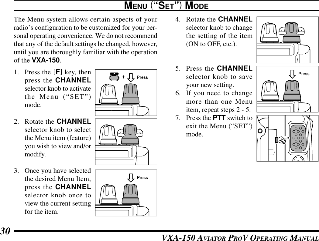 VXA-150 AVIATOR PROV OPERATING MANUAL30MENU (“SET”) MODEThe Menu system allows certain aspects of yourradio’s configuration to be customized for your per-sonal operating convenience. We do not recommendthat any of the default settings be changed, however,until you are thoroughly familiar with the operationof the VXA-150.1. Press the [F] key, thenpress the CHANNELselector knob to activatethe Menu (“SET”)mode.2. Rotate the CHANNELselector knob to selectthe Menu item (feature)you wish to view and/ormodify.3. Once you have selectedthe desired Menu Item,press the CHANNELselector knob once toview the current settingfor the item.4. Rotate the CHANNELselector knob to changethe setting of the item(ON to OFF, etc.).5. Press the CHANNELselector knob to saveyour new setting.6. If you need to changemore than one Menuitem, repeat steps 2 - 5.7. Press the PTT switch toexit the Menu (“SET”)mode.