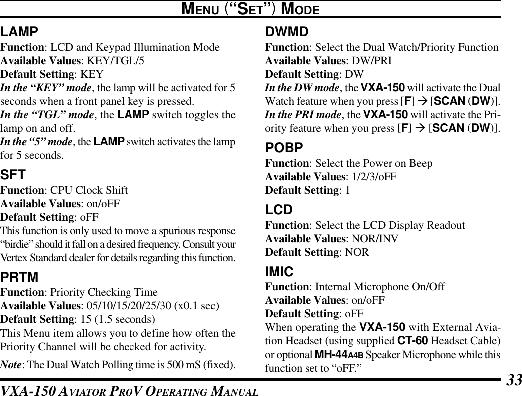 VXA-150 AVIATOR PROV OPERATING MANUAL 33LAMPFunction: LCD and Keypad Illumination ModeAvailable Values: KEY/TGL/5Default Setting: KEYIn the “KEY” mode, the lamp will be activated for 5seconds when a front panel key is pressed.In the “TGL” mode, the LAMP switch toggles thelamp on and off.In the “5” mode, the LAMP switch activates the lampfor 5 seconds.SFTFunction: CPU Clock ShiftAvailable Values: on/oFFDefault Setting: oFFThis function is only used to move a spurious response“birdie” should it fall on a desired frequency. Consult yourVertex Standard dealer for details regarding this function.PRTMFunction: Priority Checking TimeAvailable Values: 05/10/15/20/25/30 (x0.1 sec)Default Setting: 15 (1.5 seconds)This Menu item allows you to define how often thePriority Channel will be checked for activity.Note: The Dual Watch Polling time is 500 mS (fixed).MENU (“SET”) MODEDWMDFunction: Select the Dual Watch/Priority FunctionAvailable Values: DW/PRIDefault Setting: DWIn the DW mode, the VXA-150 will activate the DualWatch feature when you press [F] à [SCAN (DW)].In the PRI mode, the VXA-150 will activate the Pri-ority feature when you press [F] à [SCAN (DW)].POBPFunction: Select the Power on BeepAvailable Values: 1/2/3/oFFDefault Setting: 1LCDFunction: Select the LCD Display ReadoutAvailable Values: NOR/INVDefault Setting: NORIMICFunction: Internal Microphone On/OffAvailable Values: on/oFFDefault Setting: oFFWhen operating the VXA-150 with External Avia-tion Headset (using supplied CT-60 Headset Cable)or optional MH-44A4B Speaker Microphone while thisfunction set to “oFF.”