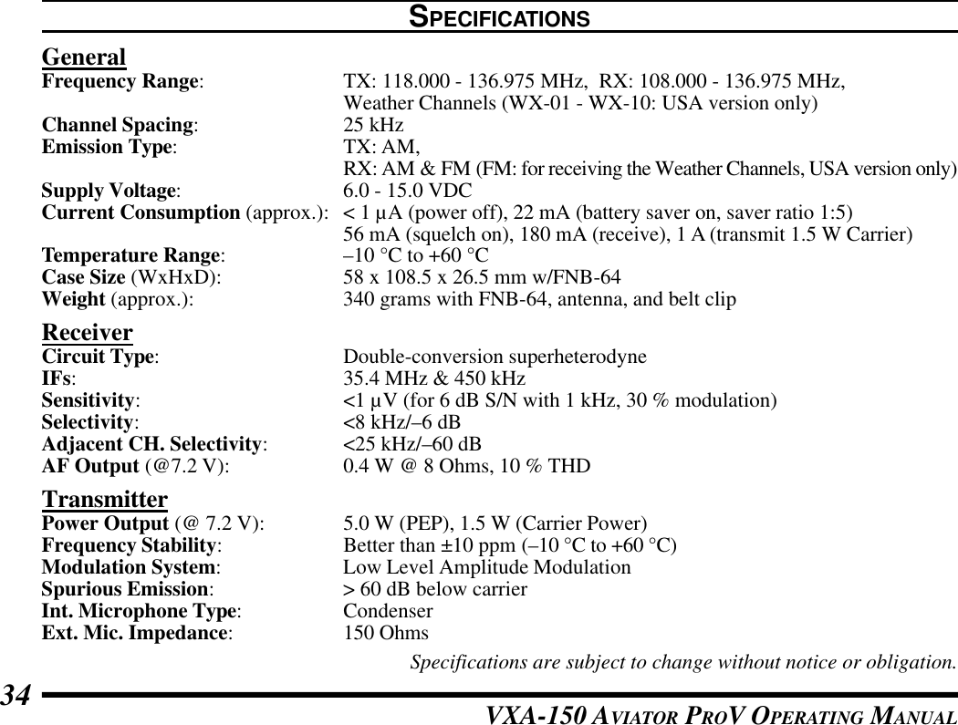 VXA-150 AVIATOR PROV OPERATING MANUAL34SPECIFICATIONSGeneralFrequency Range:TX: 118.000 - 136.975 MHz,  RX: 108.000 - 136.975 MHz,Weather Channels (WX-01 - WX-10: USA version only)Channel Spacing:25 kHzEmission Type:TX: AM,RX: AM &amp; FM (FM: for receiving the Weather Channels, USA version only)Supply Voltage:6.0 - 15.0 VDCCurrent Consumption (approx.): &lt; 1 µA (power off), 22 mA (battery saver on, saver ratio 1:5)56 mA (squelch on), 180 mA (receive), 1 A (transmit 1.5 W Carrier)Temperature Range:–10 °C to +60 °CCase Size (WxHxD): 58 x 108.5 x 26.5 mm w/FNB-64Weight (approx.): 340 grams with FNB-64, antenna, and belt clipReceiverCircuit Type:Double-conversion superheterodyneIFs:35.4 MHz &amp; 450 kHzSensitivity:&lt;1 µV (for 6 dB S/N with 1 kHz, 30 % modulation)Selectivity:&lt;8 kHz/–6 dBAdjacent CH. Selectivity:&lt;25 kHz/–60 dBAF Output (@7.2 V): 0.4 W @ 8 Ohms, 10 % THDTransmitterPower Output (@ 7.2 V): 5.0 W (PEP), 1.5 W (Carrier Power)Frequency Stability:Better than ±10 ppm (–10 °C to +60 °C)Modulation System:Low Level Amplitude ModulationSpurious Emission:&gt; 60 dB below carrierInt. Microphone Type:CondenserExt. Mic. Impedance:150 OhmsSpecifications are subject to change without notice or obligation.