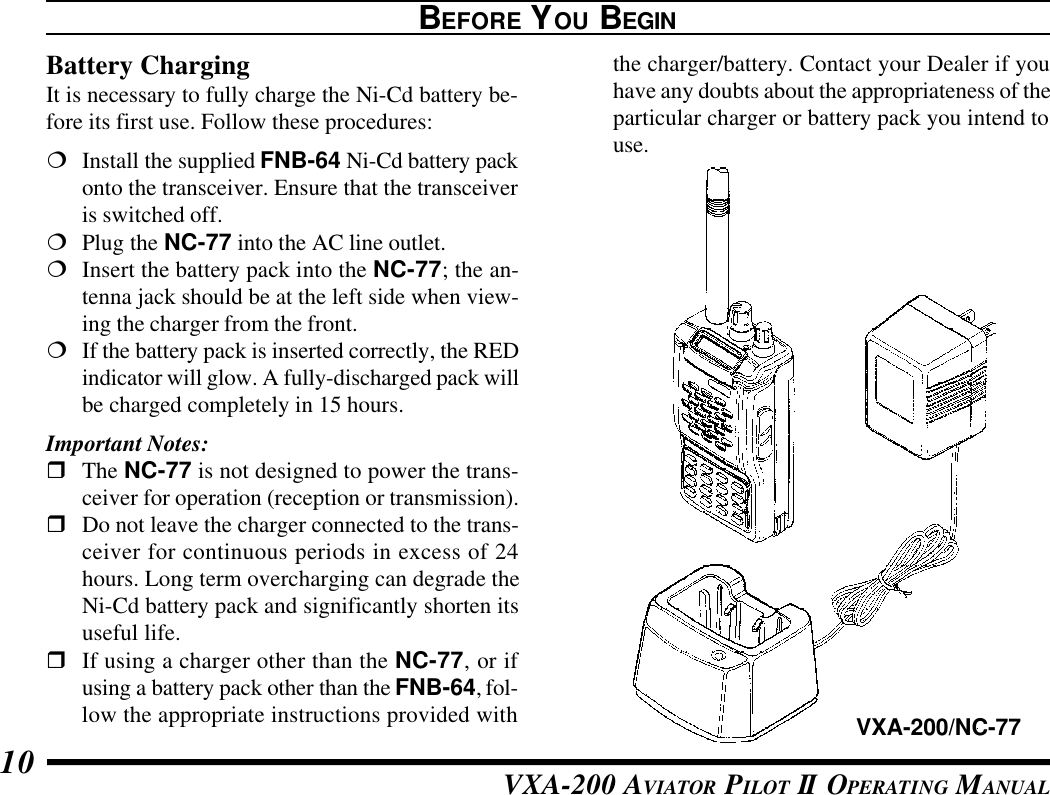 VXA-200 AVIATOR PILOT II OPERATING MANUAL10the charger/battery. Contact your Dealer if youhave any doubts about the appropriateness of theparticular charger or battery pack you intend touse.BEFORE YOU BEGINBattery ChargingIt is necessary to fully charge the Ni-Cd battery be-fore its first use. Follow these procedures:¦Install the supplied FNB-64 Ni-Cd battery packonto the transceiver. Ensure that the transceiveris switched off.¦Plug the NC-77 into the AC line outlet.¦Insert the battery pack into the NC-77; the an-tenna jack should be at the left side when view-ing the charger from the front.¦If the battery pack is inserted correctly, the REDindicator will glow. A fully-discharged pack willbe charged completely in 15 hours.Important Notes:rThe NC-77 is not designed to power the trans-ceiver for operation (reception or transmission).rDo not leave the charger connected to the trans-ceiver for continuous periods in excess of 24hours. Long term overcharging can degrade theNi-Cd battery pack and significantly shorten itsuseful life.rIf using a charger other than the NC-77, or ifusing a battery pack other than the FNB-64, fol-low the appropriate instructions provided with VXA-200/NC-77