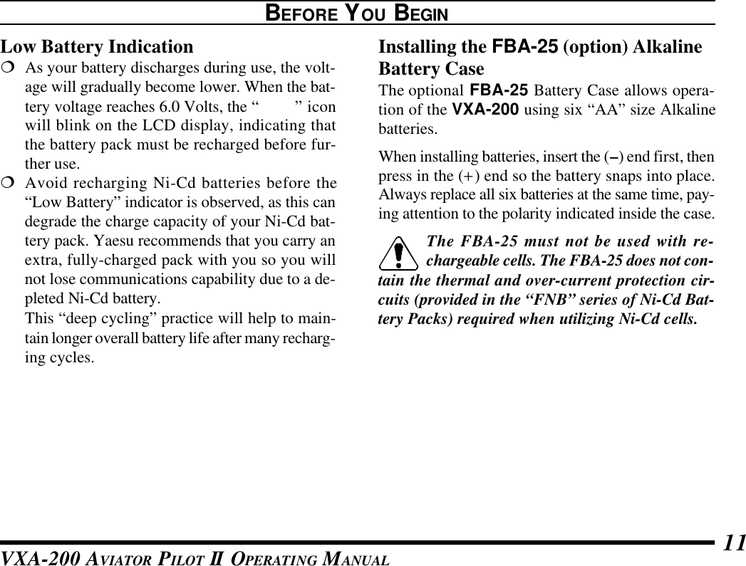 VXA-200 AVIATOR PILOT II OPERATING MANUAL 11Low Battery Indication¦As your battery discharges during use, the volt-age will gradually become lower. When the bat-tery voltage reaches 6.0 Volts, the “x” iconwill blink on the LCD display, indicating thatthe battery pack must be recharged before fur-ther use.¦Avoid recharging Ni-Cd batteries before the“Low Battery” indicator is observed, as this candegrade the charge capacity of your Ni-Cd bat-tery pack. Yaesu recommends that you carry anextra, fully-charged pack with you so you willnot lose communications capability due to a de-pleted Ni-Cd battery.This “deep cycling” practice will help to main-tain longer overall battery life after many recharg-ing cycles.BEFORE YOU BEGINInstalling the FBA-25 (option) AlkalineBattery CaseThe optional FBA-25 Battery Case allows opera-tion of the VXA-200 using six “AA” size Alkalinebatteries.When installing batteries, insert the (–) end first, thenpress in the (+) end so the battery snaps into place.Always replace all six batteries at the same time, pay-ing attention to the polarity indicated inside the case.The FBA-25 must not be used with re-chargeable cells. The FBA-25 does not con-tain the thermal and over-current protection cir-cuits (provided in the “FNB” series of Ni-Cd Bat-tery Packs) required when utilizing Ni-Cd cells.