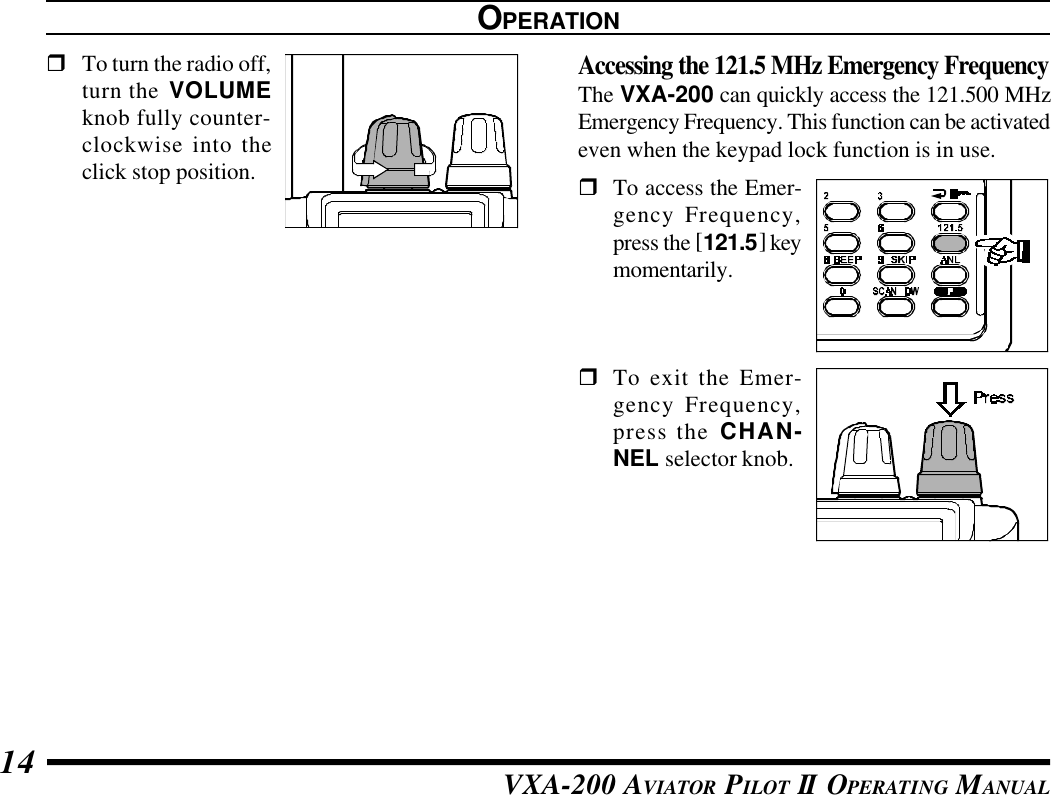 VXA-200 AVIATOR PILOT II OPERATING MANUAL14rTo turn the radio off,turn the VOLUMEknob fully counter-clockwise into theclick stop position.OPERATIONAccessing the 121.5 MHz Emergency FrequencyThe VXA-200 can quickly access the 121.500 MHzEmergency Frequency. This function can be activatedeven when the keypad lock function is in use.rTo access the Emer-gency Frequency,press the [121.5] keymomentarily.rTo exit the Emer-gency Frequency,press the CHAN-NEL selector knob.