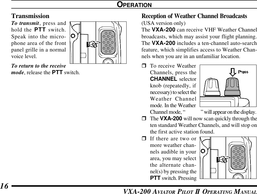 VXA-200 AVIATOR PILOT II OPERATING MANUAL16TransmissionTo transmit, press andhold the PTT switch.Speak into the micro-phone area of the frontpanel grille in a normalvoice level.To return to the receivemode, release the PTT switch.Reception of Weather Channel Broadcasts(USA version only)The VXA-200 can receive VHF Weather Channelbroadcasts, which may assist your flight planning.The VXA-200 includes a ten-channel auto-searchfeature, which simplifies access to Weather Chan-nels when you are in an unfamiliar location.rTo receive WeatherChannels, press theCHANNEL selectorknob (repeatedly, ifnecessary) to select theWeather Channelmode. In the WeatherChannel mode, “&quot;WX&quot;” will appear on the display.rThe VXA-200 will now scan quickly through theten standard Weather Channels, and will stop onthe first active station found.rIf there are two ormore weather chan-nels audible in yourarea, you may selectthe alternate chan-nel(s) by pressing thePTT switch. PressingOPERATION