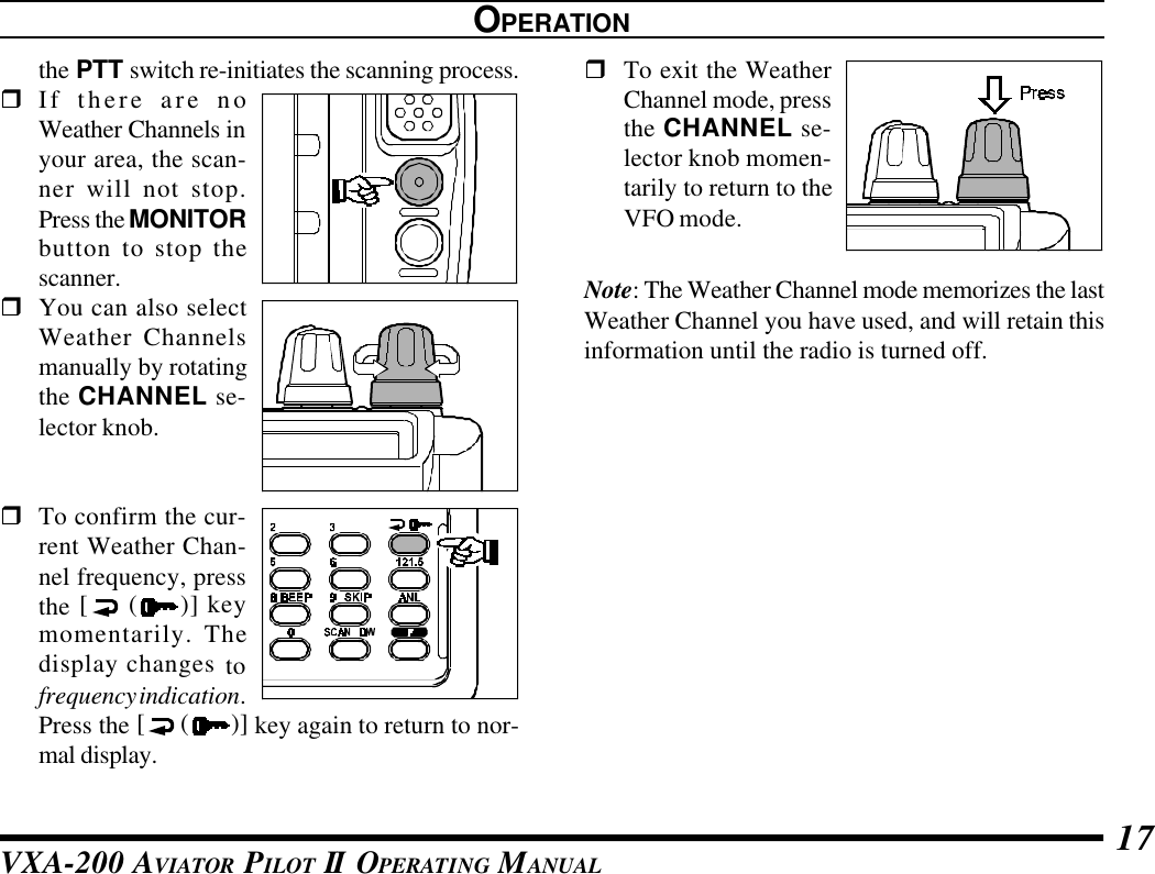 VXA-200 AVIATOR PILOT II OPERATING MANUAL 17OPERATIONthe PTT switch re-initiates the scanning process.rIf there are noWeather Channels inyour area, the scan-ner will not stop.Press the MONITORbutton to stop thescanner.rYou can also selectWeather Channelsmanually by rotatingthe CHANNEL se-lector knob.rTo confirm the cur-rent Weather Chan-nel frequency, pressthe [ ()] keymomentarily. Thedisplay changes tofrequency indication.Press the [ ( )] key again to return to nor-mal display.rTo exit the WeatherChannel mode, pressthe CHANNEL se-lector knob momen-tarily to return to theVFO mode.Note: The Weather Channel mode memorizes the lastWeather Channel you have used, and will retain thisinformation until the radio is turned off.