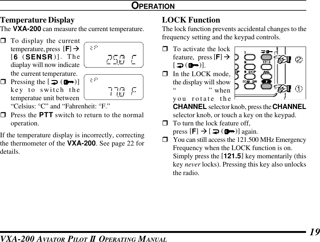 VXA-200 AVIATOR PILOT II OPERATING MANUAL 19OPERATIONTemperature DisplayThe VXA-200 can measure the current temperature.rTo display the currenttemperature, press  [F] à[6  (SENSR)]. Thediaplay will now indicatethe current temperature.rPressing the [ ()]key to switch thetemperatue unit between“Celsius: °C” and “Fahrenheit: °F.”rPress the PTT switch to return to the normaloperation.If the temperature display is incorrectly, correctingthe thermometer of the VXA-200. See page 22 fordetails.LOCK FunctionThe lock function prevents accidental changes to thefrequency setting and the keypad controls.rTo activate the lockfeature,press [F] à[ ( )].rIn the LOCK mode,the display will show“&quot; LOCK&quot;” whenyou rotate theCHANNEL selector knob, press the CHANNELselector knob, or touch a key on the keypad.rTo turn the lock feature off,press [F] à [ ( )] again.rYou can still access the 121.500 MHz EmergencyFrequency when the LOCK function is on.Simply press the [121.5] key momentarily (thiskey never locks). Pressing this key also unlocksthe radio.